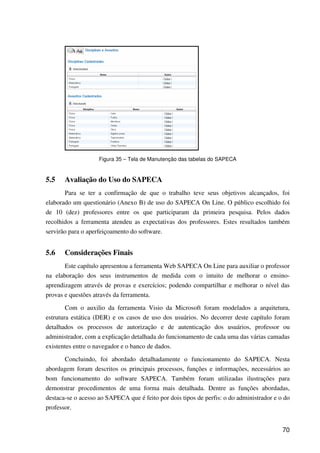 70
Figura 35 – Tela de Manutenção das tabelas do SAPECA
5.5 Avaliação do Uso do SAPECA
Para se ter a confirmação de que o trabalho teve seus objetivos alcançados, foi
elaborado um questionário (Anexo B) de uso do SAPECA On Line. O público escolhido foi
de 10 (dez) professores entre os que participaram da primeira pesquisa. Pelos dados
recolhidos a ferramenta atendeu as expectativas dos professores. Estes resultados também
servirão para o aperfeiçoamento do software.
5.6 Considerações Finais
Este capítulo apresentou a ferramenta Web SAPECA On Line para auxiliar o professor
na elaboração dos seus instrumentos de medida com o intuito de melhorar o ensino-
aprendizagem através de provas e exercícios; podendo compartilhar e melhorar o nível das
provas e questões através da ferramenta.
Com o auxilio da ferramenta Visio da Microsoft foram modelados a arquitetura,
estrutura estática (DER) e os casos de uso dos usuários. No decorrer deste capítulo foram
detalhados os processos de autorização e de autenticação dos usuários, professor ou
administrador, com a explicação detalhada do funcionamento de cada uma das várias camadas
existentes entre o navegador e o banco de dados.
Concluindo, foi abordado detalhadamente o funcionamento do SAPECA. Nesta
abordagem foram descritos os principais processos, funções e informações, necessários ao
bom funcionamento do software SAPECA. Também foram utilizadas ilustrações para
demonstrar procedimentos de uma forma mais detalhada. Dentre as funções abordadas,
destaca-se o acesso ao SAPECA que é feito por dois tipos de perfis: o do administrador e o do
professor.
 