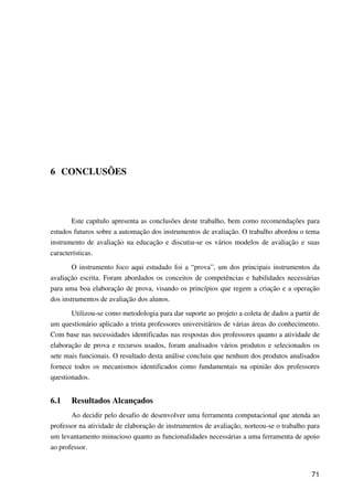 71
6 CONCLUSÕES
Este capítulo apresenta as conclusões deste trabalho, bem como recomendações para
estudos futuros sobre a automação dos instrumentos de avaliação. O trabalho abordou o tema
instrumento de avaliação na educação e discutiu-se os vários modelos de avaliação e suas
características.
O instrumento foco aqui estudado foi a “prova”, um dos principais instrumentos da
avaliação escrita. Foram abordados os conceitos de competências e habilidades necessárias
para uma boa elaboração de prova, visando os princípios que regem a criação e a operação
dos instrumentos de avaliação dos alunos.
Utilizou-se como metodologia para dar suporte ao projeto a coleta de dados a partir de
um questionário aplicado a trinta professores universitários de várias áreas do conhecimento.
Com base nas necessidades identificadas nas respostas dos professores quanto a atividade de
elaboração de prova e recursos usados, foram analisados vários produtos e selecionados os
sete mais funcionais. O resultado desta análise concluiu que nenhum dos produtos analisados
fornece todos os mecanismos identificados como fundamentais na opinião dos professores
questionados.
6.1 Resultados Alcançados
Ao decidir pelo desafio de desenvolver uma ferramenta computacional que atenda ao
professor na atividade de elaboração de instrumentos de avaliação, norteou-se o trabalho para
um levantamento minucioso quanto as funcionalidades necessárias a uma ferramenta de apoio
ao professor.
 
