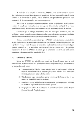 72
O resultado foi a criação da ferramenta SAPECA que embute recursos: visuais,
funcionais e operacionais, dentro dos novos paradigmas do processo de elaboração de prova.
Tornado-se a elaboração de provas, para o professor, um procedimento produtivo, fácil,
agradável e de forma colaborativa com outros professores.
No SAPECA, o compartilhamento (questões, provas e exercícios), a estatísticas e
controle de uso, foram contemplados de forma plena. A formatação configurável, as provas
automática e manual formam também resultados atingidos dentre os objetivos do trabalho.
Conclui-se que o esforço desprendido tanto nas sondagens realizadas junto aos
professores quanto na análise dos softwares similares, que não preenchem as necessidades,
deram o embasamento necessário ao desenvolvimento da ferramenta SAPECA.
Baseado nos resultados pode-se dizer que o SAPECA proporciona uma nova dinâmica
no processo de avaliação. Com isso, acredita-se que este trabalho venha a contribuir para que
o professor possa, a partir de agora, ter uma ótima opção de ferramenta computacional para
ajudá-lo a identificar e, se necessário, corrigir as deficiências do educando. Os resultados
preliminares de uso do SAPECA mostram que a ferramenta é estável, de fácil acesso,
consistente, eficaz e que satisfaz seu público alvo.
6.2 Trabalhos Futuros
Apesar do SAPECA ter atingido um estágio de desenvolvimento que se pode
considerar um produto acabado, esta ferramenta continua em plena evolução, vislumbrado-se
novos trabalhos, tais como:
a. Transformação do SAPECA em um portal de maneira a agregar outros tipos de
recursos, notadamente, os de comunicação (e-mail, fórum e chat), bem como
informes, chamadas, artigos, dentre outros.
b. Criação de um login para o aluno acessar e responder de forma on-line ou não
sua prova, disponibilizada pelo professor.
c. Permitir ao SAPECA a inclusão dos resultados das avaliações com a finalidade
de identificar o grau real de dificuldade das questões.
d. Integração do SAPECA a softwares de controle acadêmico como: Sophia,
Siscona, Liceu, Q-Acadêmico, etc..
 