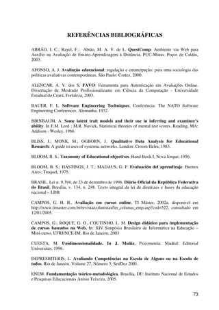 73
REFERÊNCIAS BIBLIOGRÁFICAS
ABRÃO, I. C.; Rayel, F.; Abrão, M. A. V. de L. QuestComp: Ambiente via Web para
Auxílio na Avaliação de Ensino-Aprendizagem à Distância, PUC-Minas. Poços de Caldas,
2003.
AFONSO, A. J. Avaliação educacional: regulação e emancipação: para uma sociologia das
políticas avaliativas contemporâneas. São Paulo: Cortez, 2000.
ALENCAR, A. V. dos S. FAVO: Ferramenta para Autenticação em Avaliações Online.
Dissertação de Mestrado Profissionalizante em Ciência da Computação - Universidade
Estadual do Ceará, Fortaleza, 2003.
BAUER, F. L. Software Engineering Techniques; Conferência: The NATO Software
Engineering Conferences. Alemanha, 1972.
BIRNBAUM, A. Some latent trait models and their use in inferring and examinee’s
ability. In F.M. Lord ; M.R. Novick, Statistical theories of mental test scores. Reading, MA:
Addison - Wesley, 1968.
BLISS, J.; MONK, M.; OGBORN, J. Qualitative Data Analysis for Educational
Research: A guide to uses of systemic networks. London: Croom Helm, 1983.
BLOOM, B. S.. Taxonomy of Educational objectives. Hand Book I, Nova Iorque, 1956.
BLOOM, B. S.; HASTINGS, J. T.; MADAUS, G. F. Evaluación del aprendizaje. Buenos
Aires: Troquel, 1975.
BRASIL. Lei n. 9.394, de 23 de dezembro de 1996. Diário Oficial da República Federativa
do Brasil, Brasília, v. 134, n. 248. Texto integral da lei de diretrizes e bases da educação
nacional – LDB.
CAMPOS, G. H. B., Avaliação em cursos online, TI Máster, 2002a. disponível em
http://www.timaster.com.br/revista/colunistas/ler_colunas_emp.asp?cod=522, consultado em
12/01/2005.
CAMPOS, G.; ROQUE, G. O., COUTINHO, L. M. Design didático para implementação
de cursos baseados na Web, In: XIV Simpósio Brasileiro de Informática na Educação –
Mini-curso, UFRJ/NCE-IM, Rio de Janeiro, 2003
CUESTA, M. Unidimensionalidade. In J. Muñiz, Psicometría. Madrid: Editorial
Universitas, 1996.
DEPRESBITERIS, L. Avaliando Competências na Escola de Alguns ou na Escola de
todos. Rio de Janeiro, Volume 27, Número 3, Set/Dez 2001.
ENEM. Fundamentação teórico-metodológica. Brasília, DF: Instituto Nacional de Estudos
e Pesquisas Educacionais Anísio Teixeira, 2005.
 