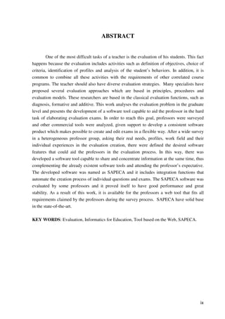 ix
ABSTRACT
One of the most difficult tasks of a teacher is the evaluation of his students. This fact
happens because the evaluation includes activities such as definition of objectives, choice of
criteria, identification of profiles and analysis of the student’s behaviors. In addition, it is
common to combine all these activities with the requirements of other correlated course
programs. The teacher should also have diverse evaluation strategies. Many specialists have
proposed several evaluation approaches which are based in principles, procedures and
evaluation models. These researchers are based in the classical evaluation functions, such as
diagnosis, formative and additive. This work analyses the evaluation problem in the graduate
level and presents the development of a software tool capable to aid the professor in the hard
task of elaborating evaluation exams. In order to reach this goal, professors were surveyed
and other commercial tools were analyzed, given support to develop a consistent software
product which makes possible to create and edit exams in a flexible way. After a wide survey
in a heterogeneous professor group, asking their real needs, profiles, work field and their
individual experiences in the evaluation creation, there were defined the desired software
features that could aid the professors in the evaluation process. In this way, there was
developed a software tool capable to share and concentrate information at the same time, thus
complementing the already existent software tools and attending the professor’s expectative.
The developed software was named as SAPECA and it includes integration functions that
automate the creation process of individual questions and exams. The SAPECA software was
evaluated by some professors and it proved itself to have good performance and great
stability. As a result of this work, it is available for the professors a web tool that fits all
requirements claimed by the professors during the survey process. SAPECA have solid base
in the state-of-the-art.
KEY WORDS: Evaluation, Informatics for Education, Tool based on the Web, SAPECA.
 