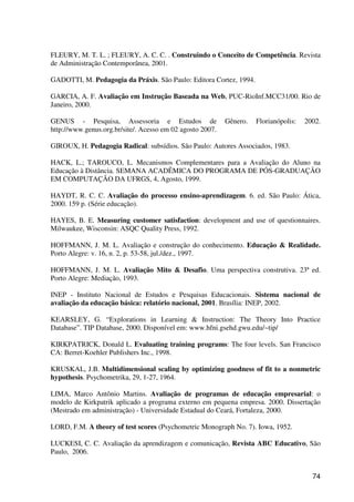 74
FLEURY, M. T. L. ; FLEURY, A. C. C. . Construindo o Conceito de Competência. Revista
de Administração Contemporânea, 2001.
GADOTTI, M. Pedagogia da Práxis. São Paulo: Editora Cortez, 1994.
GARCIA, A. F. Avaliação em Instrução Baseada na Web, PUC-RioInf.MCC31/00. Rio de
Janeiro, 2000.
GENUS - Pesquisa, Assessoria e Estudos de Gênero. Florianópolis: 2002.
http://www.genus.org.br/site/. Acesso em 02 agosto 2007.
GIROUX, H. Pedagogia Radical: subsídios. São Paulo: Autores Associados, 1983.
HACK, L.; TAROUCO, L. Mecanismos Complementares para a Avaliação do Aluno na
Educação à Distância. SEMANA ACADÊMICA DO PROGRAMA DE PÓS-GRADUAÇÃO
EM COMPUTAÇÃO DA UFRGS, 4, Agosto, 1999.
HAYDT, R. C. C. Avaliação do processo ensino-aprendizagem. 6. ed. São Paulo: Ática,
2000. 159 p. (Série educação).
HAYES, B. E. Measuring customer satisfaction: development and use of questionnaires.
Milwaukee, Wisconsin: ASQC Quality Press, 1992.
HOFFMANN, J. M. L. Avaliação e construção do conhecimento. Educação & Realidade.
Porto Alegre: v. 16, n. 2, p. 53-58, jul./dez., 1997.
HOFFMANN, J. M. L. Avaliação Mito & Desafio. Uma perspectiva construtiva. 23ª ed.
Porto Alegre: Mediação, 1993.
INEP - Instituto Nacional de Estudos e Pesquisas Educacionais. Sistema nacional de
avaliação da educação básica: relatório nacional, 2001. Brasília: INEP, 2002.
KEARSLEY, G. “Explorations in Learning & Instruction: The Theory Into Practice
Database”. TIP Database, 2000. Disponível em: www.hfni.gsehd.gwu.edu/~tip/
KIRKPATRICK, Donald L. Evaluating training programs: The four levels. San Francisco
CA: Berret-Koehler Publishers Inc., 1998.
KRUSKAL, J.B. Multidimensional scaling by optimizing goodness of fit to a nonmetric
hypothesis. Psychometrika, 29, 1-27, 1964.
LIMA, Marco Antônio Martins. Avaliação de programas de educação empresarial: o
modelo de Kirkpatrik aplicado a programa externo em pequena empresa. 2000. Dissertação
(Mestrado em administração) - Universidade Estadual do Ceará, Fortaleza, 2000.
LORD, F.M. A theory of test scores (Psychometric Monograph No. 7). Iowa, 1952.
LUCKESI, C. C. Avaliação da aprendizagem e comunicação, Revista ABC Educativo, São
Paulo, 2006.
 