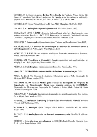 75
LUCKESI, C. C. Entrevista para a Revista Nova Escola, da Fundação Victor Civita, São
Paulo, SP, na coluna "Fala Mestre", cujo tema foi "Avaliação da Aprendizagem na Escola",
páginas 18-20. Revista Nova Escola, São Paulo, n. abril 2006, p. 18-20, 2006.
LUCKESI, C. C. Ética e Prática Educativa, Revista ABC Educativo. São Paulo, 2005.
LUCKESI. C. C. Avaliação da aprendizagem escolar. São Paulo: Cortez, 1995.
MAGALHÃES NETO, F. IRME – Inspeção Radiográfica de Materiais e Equipamentos – um
software educativo. Fortaleza: UECE, 2003. Dissertação de Mestrado Profissionalizante em
Ciência da Computação – Universidade Estadual do Ceará, Fortaleza, 2003.
MCLAGAN, P. Competencies: the next generation. Training and Development, May, 1997.
MIRAS, M.; SOLÉ, I. A evolução da aprendizagem e a evolução do processo de ensino e
aprendizagem in Coll. Porto Alegre: Artes Médicas, 1996.
MORETTO, V. P. PROVA: um momento privilegiado de estudo, não um acerto de contas.
Rio de Janeiro: Lamparina, 2007.
MURPHY, S.M. Transitions in Competitive Sport: maximizing individual potential. In:
Murphy, S.(ed.) Sport psychology interventions, 1995.
NÉRICI, I. G. Metodologia do ensino: uma introdução. São Paulo: Atlas, 1977.
NOVAES, G.T.F. Habilidades e competências: definições e problematizações. 2001.
NOYA, R. Quest: Um Sistema de Avaliação Educacional para a Web. Dissertação de
Mestrado, PUC, Rio de Janeiro, 1998.
PASSAMAE FILHO, Paschoal. Modelo para avaliação de desempenho do Programa de
Capacitação em Administração Básica para pequena empresa do SEBRAE/ES.
Dissertação de Mestrado em Engenharia de Produção - Universidade Federal de Santa
Catarina, Florianópolis, 2003.
PERRENOUD, P. Avaliação: da excelência à regulação das aprendizagens entre duas lógicas.
Porto Alegre: Artes Médicas, 1999.
PHILLIPS, J. J. Handbook of training evaluation and measurements methods. Houston
(Texas): Gulf Publishing, 1997.
RABELO, E. H. Avaliação: Novos Tempos, Novas Práticas. Petrópolis, Rio de Janeiro:
Vozes, 1998.
RAPHAEL, H. S. Avaliação escolar em busca de uma compreensão. Brasília: Brasiliense,
1998.
RIBEIRO, L. C. Avaliação da aprendizagem. In: RIBEIRO, Lucie Carrinho Educação hoje.
7. ed. Lisboa, Texto Editora, 1999.
 