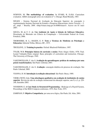 76
SCRIVEN, M. The methodology of evaluation. In STAKE, R. E.(Ed). Curriculum
evaluation. AERA monograph series on evaluation nº1. Chicago: Rand Mcnally, 1967.
SINAES – Sistema Nacional de Avaliação da Educação Superior: da concepção à
regulamentação Instituto Nacional de Estudos e Pesquisas Educacionais Anísio Teixeira. – 2.
ed., ampl. – Brasília, 2004. <http://sinaes.inep.gov.br:8080/sinaes/>. Acesso em 01 maio
2007.
SOUZA, M. de F. C. de. Um Ambiente de Apoio à Seleção de Software Educativo.
Dissertação de Mestrado em Ciência da Computação – Universidade Federal do Ceará,
Fortaleza, 2006.
THORNDIKE, R. L.; HAGEN, E. P. Tests y Técnicas de Medicion en Psicologia y
Educacion. Editorial Trillas, México, DF., 1975.
TRUELOVE , S. Training in practice. Oxford: Blackwell Publishers, 1997.
TYLER, W.R. Princípios básicos de currículo e ensino. Porto Alegre: Globo, 1978. Trad.
Leonel Vallandro.Título original: Basic principles of curriculum and instruction. Chicago:
The University of Chicago, 1949.
VASCONCELLOS, C. dos S. Avaliação da aprendizagem: práticas de mudança por uma
práxis transformadora. São Paulo: Libertad, 2003.
VASCONCELLOS, C. dos S. Avaliação: concepção dialética do processo de avaliação. São
Paulo: Libertad, 2005.
VIANNA, H. M. Introdução à avaliação educacional. São Paulo: Brasa, 1989.
VIEIRA NETO, João. Uma abordagem qualitativa em avaliação de instituições de ensino
superior. Revista da rede de avaliação institucional da educação superior, ano 8, n.3, p. 229-
246, Setembro 2003.
YOURDON, E. A Case Study in Structured Programming – Redesign of a Payroll System,
Proceedings of the IEEE Compcon conference, 1975, New York, 1975.
ZARIFIAN, P. Objetivo Competência: por uma nova lógica, São Paulo, Ed. Atlas, 2001.
 