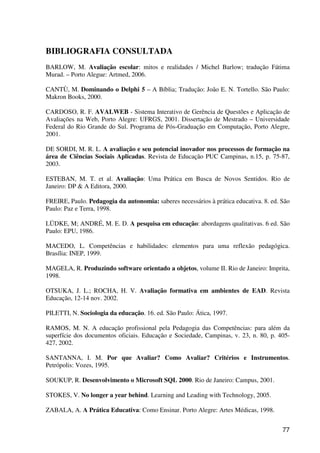 77
BIBLIOGRAFIA CONSULTADA
BARLOW, M. Avaliação escolar: mitos e realidades / Michel Barlow; tradução Fátima
Murad. – Porto Alegue: Artmed, 2006.
CANTÙ, M. Dominando o Delphi 5 – A Bíblia; Tradução: João E. N. Tortello. São Paulo:
Makron Books, 2000.
CARDOSO, R. F. AVALWEB - Sistema Interativo de Gerência de Questões e Aplicação de
Avaliações na Web, Porto Alegre: UFRGS, 2001. Dissertação de Mestrado – Universidade
Federal do Rio Grande do Sul. Programa de Pós-Graduação em Computação, Porto Alegre,
2001.
DE SORDI, M. R. L. A avaliação e seu potencial inovador nos processos de formação na
área de Ciências Sociais Aplicadas. Revista de Educação PUC Campinas, n.15, p. 75-87,
2003.
ESTEBAN, M. T. et al. Avaliação: Uma Prática em Busca de Novos Sentidos. Rio de
Janeiro: DP & A Editora, 2000.
FREIRE, Paulo. Pedagogia da autonomia: saberes necessários à prática educativa. 8. ed. São
Paulo: Paz e Terra, 1998.
LÜDKE, M; ANDRÉ, M. E. D. A pesquisa em educação: abordagens qualitativas. 6 ed. São
Paulo: EPU, 1986.
MACEDO, L. Competências e habilidades: elementos para uma reflexão pedagógica.
Brasília: INEP, 1999.
MAGELA, R. Produzindo software orientado a objetos, volume II. Rio de Janeiro: Imprita,
1998.
OTSUKA, J. L.; ROCHA, H. V. Avaliação formativa em ambientes de EAD. Revista
Educação, 12-14 nov. 2002.
PILETTI, N. Sociologia da educação. 16. ed. São Paulo: Ática, 1997.
RAMOS, M. N. A educação profissional pela Pedagogia das Competências: para além da
superfície dos documentos oficiais. Educação e Sociedade, Campinas, v. 23, n. 80, p. 405-
427, 2002.
SANTANNA, I. M. Por que Avaliar? Como Avaliar? Critérios e Instrumentos.
Petrópolis: Vozes, 1995.
SOUKUP, R. Desenvolvimento o Microsoft SQL 2000. Rio de Janeiro: Campus, 2001.
STOKES, V. No longer a year behind. Learning and Leading with Technology, 2005.
ZABALA, A. A Prática Educativa: Como Ensinar. Porto Alegre: Artes Médicas, 1998.
 