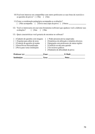 79
10) Você tem interesse em compartilhar com outros professores as suas listas de exercício e
as questões de prova? [ ] Não [ ] Sim
11) Como a coordenação pedagógica acompanha as avaliações?
[ ] Não acompanha [ ] Envio uma cópia da prova [ ] Outras __________________
12) Você se interessaria em usar uma ferramenta (software) que ajudasse você a elaborar suas
avaliações? [ ] Sim [ ] Não
13) Quais características você gostaria de encontrar no software?
[ ] Cadastro de questões com imagens
[ ] Exportar para editor de texto
[ ] Controle de questões já usadas
[ ] Gerar Provas Personalizadas
[ ] Prova para varias instituições
[ ] Poder procurar provas arquivadas
[ ] Estatísticas de utilização e relatórios diversos
[ ] Integração com professores de outras regiões
[ ] Certificar ou não uma questão
[ ] Ter recursos gráficos
[ ] Parâmetro de dificuldade da prova
Professor (a): ___________________Fone: ________________ E-Mail:_______________
Instituição: ____________________ Área: _________________ Data:________________
 