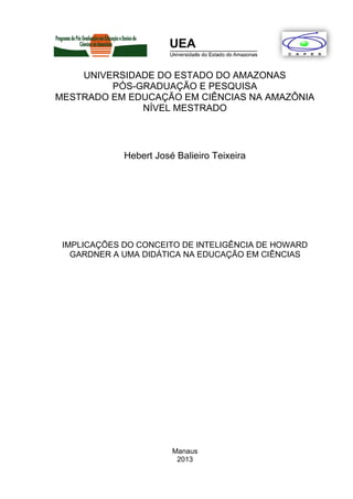 UNIVERSIDADE DO ESTADO DO AMAZONAS
PÓS-GRADUAÇÃO E PESQUISA
MESTRADO EM EDUCAÇÃO EM CIÊNCIAS NA AMAZÔNIA
NÍVEL MESTRADO
Hebert José Balieiro Teixeira
IMPLICAÇÕES DO CONCEITO DE INTELIGÊNCIA DE HOWARD
GARDNER A UMA DIDÁTICA NA EDUCAÇÃO EM CIÊNCIAS
Manaus
2013
 