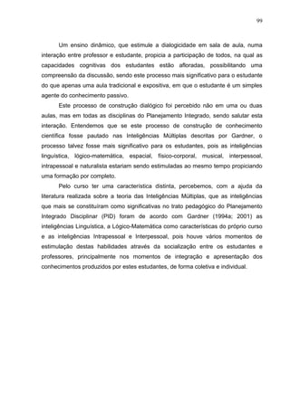 99
Um ensino dinâmico, que estimule a dialogicidade em sala de aula, numa
interação entre professor e estudante, propicia a participação de todos, na qual as
capacidades cognitivas dos estudantes estão afloradas, possibilitando uma
compreensão da discussão, sendo este processo mais significativo para o estudante
do que apenas uma aula tradicional e expositiva, em que o estudante é um simples
agente do conhecimento passivo.
Este processo de construção dialógico foi percebido não em uma ou duas
aulas, mas em todas as disciplinas do Planejamento Integrado, sendo salutar esta
interação. Entendemos que se este processo de construção de conhecimento
científica fosse pautado nas Inteligências Múltiplas descritas por Gardner, o
processo talvez fosse mais significativo para os estudantes, pois as inteligências
linguística, lógico-matemática, espacial, físico-corporal, musical, interpessoal,
intrapessoal e naturalista estariam sendo estimuladas ao mesmo tempo propiciando
uma formação por completo.
Pelo curso ter uma característica distinta, percebemos, com a ajuda da
literatura realizada sobre a teoria das Inteligências Múltiplas, que as inteligências
que mais se constituíram como significativas no trato pedagógico do Planejamento
Integrado Disciplinar (PID) foram de acordo com Gardner (1994a; 2001) as
inteligências Linguística, a Lógico-Matemática como características do próprio curso
e as inteligências Intrapessoal e Interpessoal, pois houve vários momentos de
estimulação destas habilidades através da socialização entre os estudantes e
professores, principalmente nos momentos de integração e apresentação dos
conhecimentos produzidos por estes estudantes, de forma coletiva e individual.
 