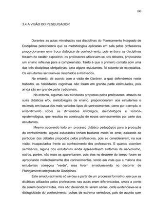 100
3.4 A VISÃO DO PESQUISADOR
Durantes as aulas ministradas nas disciplinas do Planejamento Integrado de
Disciplinas percebemos que as metodologias aplicadas em sala pelos professores
proporcionavam uma troca dialógica de conhecimento, pois embora as disciplinas
fossem de caráter expositivo, os professores utilizavam-se dos debates, propiciando
um ensino reflexivo para a compreensão. Tanto é que o primeiro contato com uma
das três disciplinas obrigatórias, para alguns estudantes, foi coberto de expectativa.
Os estudantes sentiram-se desafiados e motivados.
No entanto, de acordo com a visão de Gardner, a qual defendemos neste
trabalho, as habilidades cognitivas não foram em grande parte estimuladas, pois
ainda são em grande parte tradicionais.
No entanto, algumas das atividades propostas pelos professores, através de
suas didáticas e/ou metodologias de ensino, proporcionaram aos estudantes o
estímulo em busca dos mais variados tipos de conhecimentos, como por exemplo, o
entendimento sobre as dimensões ontológica, metodológica e teórico-
epistemológica, que resultou na construção de novos conhecimentos por parte dos
estudantes.
Mesmo ocorrendo todo um processo didático pedagógico para a produção
do conhecimento, alguns estudantes tinham bastante medo de errar, deixando de
participar dos debates propostos pelos professores, pois se consideravam, na sua
visão, incapacitados frente ao conhecimento dos professores. E quando ocorríam
seminários, alguns dos estudantes ainda apresentavam sintomas de nervosismo,
outros, porém, não mais os aparentavam, pois eles no decorrer do tempo foram se
apropriando intelectualmente dos conhecimentos, tendo em vista que a maioria dos
estudantes começou “verde”, mas foram amadurecendo no decorrer do
Planejamento Integrado de Disciplinas.
Este amadurecimento só se deu a partir de um processo formativo, em que as
didáticas utilizadas pelos professores nas aulas eram diferenciadas, umas a ponto
de serem descontraídas, mas não deixando de serem sérias, onde evidenciava-se a
dialogicidade do conhecimento, outras de extrema seriedade, pois de acordo com
 