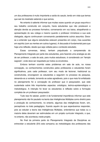 101
um dos professores é muito importante a saída do casulo, tendo em vista que temos
que sair do mestrado sabendo o que somos.
No entanto é saliente informar que muitas vezes quando um grupo expunha o
seu trabalho construído em conjunto, havia estudantes que não prestavam a
atenção devida ao processo formativo, conversando em voz baixa, atrapalhando a
apresentação do seu colega e mesmo quando o professor ministrava a sua aula
dialogada, alguns continuavam conversando paralelamente outros assuntos. Dava-
se a entender que alguns estudantes estavam presentes em corpo, mas ausentes
em espírito (com as mentes em outros lugares). A discussão é fundamental para que
haja uma reflexão, desde que seja voltada para o conteúdo estudado.
Essas conversas, talvez, tenham prejudicado a compreensão do
Planejamento Integrado por parte dos estudantes, pois fazendo uma analogia ao ato
de ser professor, a sala de aula, para muitos estudiosos, é considerado um “templo
sagrado”, onde deve ser respeitado por todos os envolvidos.
Embora tenham ocorrido estes problemas em sala de aula, na nossa
concepção, os conhecimentos construídos pelos professores e estudantes foram
significativos, pois cada professor, com seu modo de lecionar, tradicional ou
construtivista, encorajaram os estudantes a seguirem no processo da pesquisa,
deixando-os a vontade, tornando as aulas agradáveis, pois o que mais foi enfatizado
no planejamento foi a concepção do professor que é pesquisador, que está
sustentada sobre três importantes aspectos: ontológico, teórico-epistemológica e
metodológica. A intenção foi levar os estudantes à reflexão sobre a formação
completa de um professor pesquisador.
Tudo isso foi salutar, porém é de fundamental importância informar que este
planejamento não foi pautado na teoria das Inteligências Múltiplas como diretriz para
a produção do conhecimento, no entanto, algumas das inteligências foram, sim,
perceptíveis no trato pedagógico, ficando aquém do que esperávamos responder,
pois ao estudar a teoria das Inteligências Múltiplas, entendemos que todas ou a
maioria delas deveriam ser estimuladas em um projeto curricular integrado, o que,
no entanto, não aconteceu neste projeto.
No final da primeira parte do Planejamento Integrado de Disciplinas ao
entrevistar a estudante (E4) esta comparou as metodologias dos professores das
 