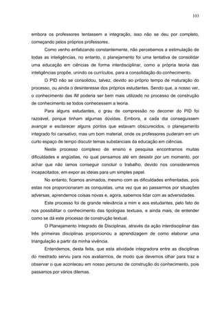103
embora os professores tentassem a integração, isso não se deu por completo,
começando pelos próprios professores.
Como venho enfatizando constantemente, não percebemos a estimulação de
todas as inteligências, no entanto, o planejamento foi uma tentativa de consolidar
uma educação em ciências de forma interdisciplinar, como a própria teoria das
inteligências propõe, unindo os currículos, para a consolidação do conhecimento.
O PID não se consolidou, talvez, devido ao próprio tempo de maturação do
processo, ou ainda o desinteresse dos próprios estudantes. Sendo que, a nosso ver,
o conhecimento das IM poderia ser bem mais utilizado no processo de construção
de conhecimento se todos conhecessem a teoria.
Para alguns estudantes, o grau de compressão no decorrer do PID foi
razoável, porque tinham algumas dúvidas. Embora, a cada dia conseguissem
avançar e esclarecer alguns pontos que estavam obscurecidos, o planejamento
integrado foi cansativo, mas um bom material, onde os professores puderam em um
curto espaço de tempo discutir temas substanciais da educação em ciências.
Neste processo complexo de ensino e pesquisa encontramos muitas
dificuldades e angústias, no qual pensamos até em desistir por um momento, por
achar que não íamos conseguir concluir o trabalho, devido nos considerarmos
incapacitados, em expor as ideias para um simples papel.
No entanto, ficamos animados, mesmo com as dificuldades enfrentadas, pois
estas nos proporcionaram as conquistas, uma vez que ao passarmos por situações
adversas, aprendemos coisas novas e, agora, sabemos lidar com as adversidades.
Este processo foi de grande relevância a mim e aos estudantes, pelo fato de
nos possibilitar o conhecimento das tipologias textuais, e ainda mais, de entender
como se dá este processo de construção textual.
O Planejamento Integrado de Disciplinas, através da ação interdisciplinar das
três primeiras disciplinas proporcionou a aprendizagem de como elaborar uma
triangulação a partir da minha vivência.
Entendemos, desta feita, que esta atividade integradora entre as disciplinas
do mestrado serviu para nos avaliarmos, de modo que devemos olhar para traz e
observar o que aconteceu em nosso percurso de construção do conhecimento, pois
passamos por vários dilemas.
 