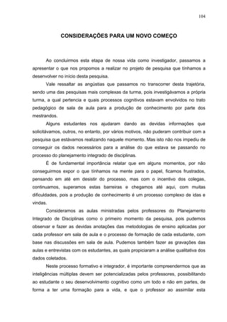 104
CONSIDERAÇÕES PARA UM NOVO COMEÇO
Ao concluirmos esta etapa de nossa vida como investigador, passamos a
apresentar o que nos propomos a realizar no projeto de pesquisa que tínhamos a
desenvolver no início desta pesquisa.
Vale ressaltar as angústias que passamos no transcorrer desta trajetória,
sendo uma das pesquisas mais complexas da turma, pois investigávamos a própria
turma, a qual pertencia e quais processos cognitivos estavam envolvidos no trato
pedagógico de sala de aula para a produção de conhecimento por parte dos
mestrandos.
Alguns estudantes nos ajudaram dando as devidas informações que
solicitávamos, outros, no entanto, por vários motivos, não puderam contribuir com a
pesquisa que estávamos realizando naquele momento. Mas isto não nos impediu de
conseguir os dados necessários para a análise do que estava se passando no
processo do planejamento integrado de disciplinas.
É de fundamental importância relatar que em alguns momentos, por não
conseguirmos expor o que tínhamos na mente para o papel, ficamos frustrados,
pensando em até em desistir do processo, mas com o incentivo dos colegas,
continuamos, superamos estas barreiras e chegamos até aqui, com muitas
dificuldades, pois a produção de conhecimento é um processo complexo de idas e
vindas.
Consideramos as aulas ministradas pelos professores do Planejamento
Integrado de Disciplinas como o primeiro momento da pesquisa, pois pudemos
observar e fazer as devidas anotações das metodologias de ensino aplicadas por
cada professor em sala de aula e o processo de formação de cada estudante, com
base nas discussões em sala de aula. Pudemos também fazer as gravações das
aulas e entrevistas com os estudantes, as quais propiciaram a análise qualitativa dos
dados coletados.
Neste processo formativo e integrador, é importante compreendermos que as
inteligências múltiplas devem ser potencializadas pelos professores, possibilitando
ao estudante o seu desenvolvimento cognitivo como um todo e não em partes, de
forma a ter uma formação para a vida, e que o professor ao assimilar esta
 