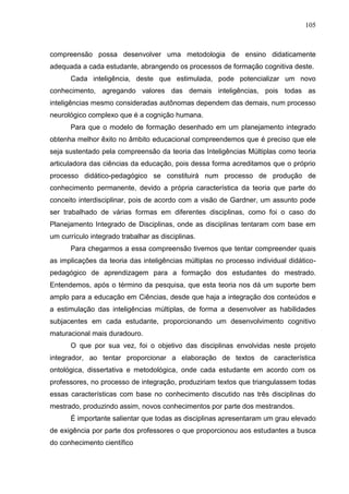 105
compreensão possa desenvolver uma metodologia de ensino didaticamente
adequada a cada estudante, abrangendo os processos de formação cognitiva deste.
Cada inteligência, deste que estimulada, pode potencializar um novo
conhecimento, agregando valores das demais inteligências, pois todas as
inteligências mesmo consideradas autônomas dependem das demais, num processo
neurológico complexo que é a cognição humana.
Para que o modelo de formação desenhado em um planejamento integrado
obtenha melhor êxito no âmbito educacional compreendemos que é preciso que ele
seja sustentado pela compreensão da teoria das Inteligências Múltiplas como teoria
articuladora das ciências da educação, pois dessa forma acreditamos que o próprio
processo didático-pedagógico se constituirá num processo de produção de
conhecimento permanente, devido a própria característica da teoria que parte do
conceito interdisciplinar, pois de acordo com a visão de Gardner, um assunto pode
ser trabalhado de várias formas em diferentes disciplinas, como foi o caso do
Planejamento Integrado de Disciplinas, onde as disciplinas tentaram com base em
um currículo integrado trabalhar as disciplinas.
Para chegarmos a essa compreensão tivemos que tentar compreender quais
as implicações da teoria das inteligências múltiplas no processo individual didático-
pedagógico de aprendizagem para a formação dos estudantes do mestrado.
Entendemos, após o término da pesquisa, que esta teoria nos dá um suporte bem
amplo para a educação em Ciências, desde que haja a integração dos conteúdos e
a estimulação das inteligências múltiplas, de forma a desenvolver as habilidades
subjacentes em cada estudante, proporcionando um desenvolvimento cognitivo
maturacional mais duradouro.
O que por sua vez, foi o objetivo das disciplinas envolvidas neste projeto
integrador, ao tentar proporcionar a elaboração de textos de característica
ontológica, dissertativa e metodológica, onde cada estudante em acordo com os
professores, no processo de integração, produziriam textos que triangulassem todas
essas características com base no conhecimento discutido nas três disciplinas do
mestrado, produzindo assim, novos conhecimentos por parte dos mestrandos.
É importante salientar que todas as disciplinas apresentaram um grau elevado
de exigência por parte dos professores o que proporcionou aos estudantes a busca
do conhecimento científico
 