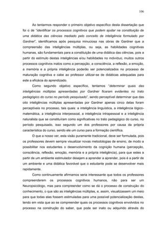 106
Ao tentarmos responder o primeiro objetivo específico desta dissertação que
foi o de “identificar os processos cognitivos que podem ajudar na constituição de
uma didática das ciências mediado pelo conceito de inteligência formulado por
Gardner”, identificamos após pesquisa minuciosa nas obras de Gardner que a
compreensão das inteligências múltiplas, ou seja, as habilidades cognitivas
humanas, são fundamentais para a constituição de uma didática das ciências, pois a
partir do estímulo destas inteligências e/ou habilidades no indivíduo, muitos outros
processos cognitivos inatos como a percepção, a consciência, a reflexão, a emoção,
a memória e a própria inteligência poderão ser potencializados no processo de
maturação cognitiva e cabe ao professor utilizar-se de didáticas adequadas para
este a eficácia do aprendizado.
Como segundo objetivo específico, tentamos “determinar quais das
inteligências múltiplas apresentadas por Gardner ficaram evidentes no trato
pedagógico do curso no período pesquisado”, sendo perceptível determinar que das
oito inteligências múltiplas apresentadas por Gardner apenas cinco delas foram
perceptíveis no processo, tais quais: a inteligência linguística, a inteligência lógico-
matemática, a inteligência interpessoal, a inteligência intrapessoal e a inteligência
naturalista que se constituíram como significativas no trato pedagógico do curso, no
período pesquisado, isso segundo um dos professores por causa da própria
característica do curso, sendo ele um curso para a formação científica.
O que a nosso ver, esta visão puramente tradicional, deve ser formulada, pois
os professores devem sempre visualizar novas metodologias de ensino, de modo a
possibilitar nos estudantes o desenvolvimento da cognição humana (percepção,
consciência, reflexão, emoção, memória e a própria inteligência), para que estes a
partir de um ambiente estimulador desejem a aprender a aprender, pois é a partir de
um ambiente e uma didática favorável que o estudante pode se desenvolver mais
rapidamente.
Como continuamente afirmamos seria interessante que todos os professores
compreenderem os processos cognitivos humanos, não para ser um
Neuropsicólogo, mas para compreender como se dá o processo de construção do
conhecimento, o que são as inteligências múltiplas, e, assim, visualizassem um meio
para que todas elas fossem estimuladas para uma possível potencialização destas,
tendo em vista que ao se compreender quais os processos cognitivos envolvidos no
processo na construção do saber, que pode ser inato ou adquirido através do
 