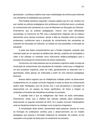 107
aprendizado, o professor poderia rever suas metodologias de ensinos para estimular
nos estudantes as habilidades que possuem.
Para finalizar tentamos responder o terceiro objetivo que foi o de “analisar em
que medida as práticas pedagógicas dos professores contribuíram para a produção
de conhecimento dos estudantes do curso de Mestrado em Educação em Ciências”.
Entendemos que as práticas pedagógicas, mesmo com suas dificuldades
encontradas no transcorrer do PID, pois o planejamento integrado não se realizou
plenamente como deveria acontecer, devido a falta de interação entre os próprios
professores, contribuíram para a produção de conhecimento dos estudantes do
mestrado em Educação em Ciências, na medida em que possibilitou a formação do
estudante.
A partir dos dados compreendemos que o Projeto Integrado, proposto pelo
mestrado pode ser um exemplo de didática das ciências, podendo ser remodelado e
voltar a ser utilizado no mestrado como instrumento didático-pedagógico para o
processo de produção do conhecimento de outros mestrandos.
Concluímos com esta pesquisa que os processos cognitivos estão na base da
construção de conhecimento dos estudantes de mestrado, sendo que a inteligência,
um dos processos cognitivos, pode ser inata, geneticamente ou adquirida com o
aprendizado, basta apenas ser estimulada a partir de uma estrutura pedagógica
favorável.
Nossos dados sugerem que as inteligências múltiplas podem se desenvolver
multiplamente em um projeto curricular integrado e todas as áreas do conhecimento
podem estar interligadas, pois de acordo com o que percebemos a educação foi
desenvolvida em um espaço de tempo significativo, de forma a integrar os
conteúdos curriculares das disciplinas envolvidas no processo.
A questão toda é que as inteligências não foram de todas estimuladas.
Entendemos, ainda, que a didática das ciências utilizada pelos professores,
desenvolvido no segundo semestre de 2010, foi o projeto curricular interdisciplinar
onde as disciplinas tentaram se interligar numa conjectura integradora.
A consolidação desta diretriz, apresentada nesta pesquisa, através do curso
de formação de professores contribui para o desenvolvimento de um modelo
pedagógico que propicie a formação intelectual do estudante. No entanto, se faz
necessário uma junção de todos para um andamento do processo.
 