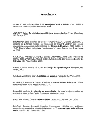 108
REFERÊNCIAS
ALMEIDA, Ana Maria Bezerra et ali. Dialogando com a escola. 2. ed. revista e
atualizada. Fortaleza: Demócrito Rocha, 2004.
ANTUNES, Celso. As inteligências múltiplas e seus estímulos. 11. ed. Campinas,
SP: Papirus, 2003.
BRENNAND, Edna Gusmão de Góes e VASCONCELOS, Giuliana Cavalcanti. O
conceito de potencial múltiplo da inteligência de Howard Gardner para pensar
dispositivos pedagógicos multimidiáticos. In: Ciência & Cognição, 2005; Vol 05. p.
19-35. Disponível em <http://www.cienciaecognicao.org/>. Acesso em: 01 de março
de 2011.
CACHAPUZ, António; GIL-PÉREZ, Daniel; CARVALHO, Anna Maria Pessoa de.
PRAIA, João & VILCHES, Amparo (orgs.). A necessária renovação do Ensino de
Ciências. São Paulo: Cortez, 2005.
CAMPOS, Dináh Martins de Souza. Psicologia da aprendizagem. Petrópolis, RJ:
Vozes, 2002.
CANDAU. Vera Maria (org.). A didática em questão. Petrópolis, RJ: Vozes, 2001.
COSENZA, Ramom M. e GUERRA, Leonor B. Neurociência e educação: como o
cérebro aprende. Porto Alegre: Artmed, 2011.
DAMÁSIO, António. O mistério da consciência: do corpo e das emoções ao
conhecimento de si. São Paulo: Companhia das Letras, 2000.
DAMÁSIO, António. O livro da consciência. Lisboa: Bloco Gráfico Ltda., 2010.
DANTAS, Geórgia Geogletti Cordeiro. Inteligências múltiplas em ambientes
multiculturais buscando a autonomia freireana. In: V Colóquio Internacional Paulo
Freire. Recife, 19 a 22-setembro 2005.
 