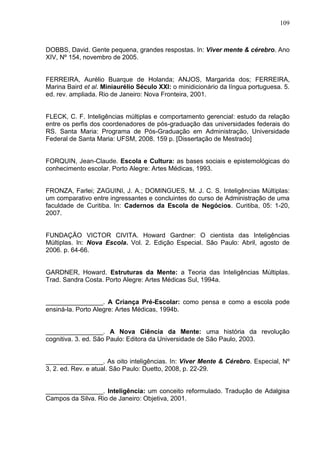 109
DOBBS, David. Gente pequena, grandes respostas. In: Viver mente & cérebro. Ano
XIV, Nº 154, novembro de 2005.
FERREIRA, Aurélio Buarque de Holanda; ANJOS, Margarida dos; FERREIRA,
Marina Baird et al. Miniaurélio Século XXI: o minidicionário da língua portuguesa. 5.
ed. rev. ampliada. Rio de Janeiro: Nova Fronteira, 2001.
FLECK, C. F. Inteligências múltiplas e comportamento gerencial: estudo da relação
entre os perfis dos coordenadores de pós-graduação das universidades federais do
RS. Santa Maria: Programa de Pós-Graduação em Administração, Universidade
Federal de Santa Maria: UFSM, 2008. 159 p. [Dissertação de Mestrado]
FORQUIN, Jean-Claude. Escola e Cultura: as bases sociais e epistemológicas do
conhecimento escolar. Porto Alegre: Artes Médicas, 1993.
FRONZA, Farlei; ZAGUINI, J. A.; DOMINGUES, M. J. C. S. Inteligências Múltiplas:
um comparativo entre ingressantes e concluintes do curso de Administração de uma
faculdade de Curitiba. In: Cadernos da Escola de Negócios. Curitiba, 05: 1-20,
2007.
FUNDAÇÃO VICTOR CIVITA. Howard Gardner: O cientista das Inteligências
Múltiplas. In: Nova Escola. Vol. 2. Edição Especial. São Paulo: Abril, agosto de
2006. p. 64-66.
GARDNER, Howard. Estruturas da Mente: a Teoria das Inteligências Múltiplas.
Trad. Sandra Costa. Porto Alegre: Artes Médicas Sul, 1994a.
________________. A Criança Pré-Escolar: como pensa e como a escola pode
ensiná-la. Porto Alegre: Artes Médicas, 1994b.
________________. A Nova Ciência da Mente: uma história da revolução
cognitiva. 3. ed. São Paulo: Editora da Universidade de São Paulo, 2003.
________________. As oito inteligências. In: Viver Mente & Cérebro. Especial, Nº
3, 2. ed. Rev. e atual. São Paulo: Duetto, 2008, p. 22-29.
________________. Inteligência: um conceito reformulado. Tradução de Adalgisa
Campos da Silva. Rio de Janeiro: Objetiva, 2001.
 