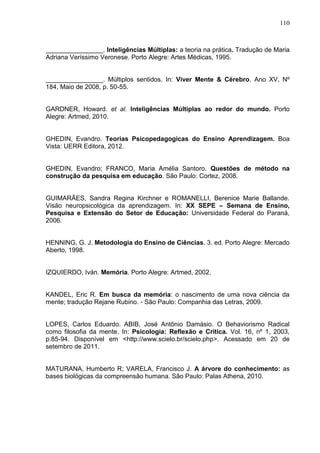 110
________________. Inteligências Múltiplas: a teoria na prática. Tradução de Maria
Adriana Veríssimo Veronese. Porto Alegre: Artes Médicas, 1995.
________________. Múltiplos sentidos. In: Viver Mente & Cérebro. Ano XV, Nº
184, Maio de 2008, p. 50-55.
GARDNER, Howard. et al. Inteligências Múltiplas ao redor do mundo. Porto
Alegre: Artmed, 2010.
GHEDIN, Evandro. Teorias Psicopedagogicas do Ensino Aprendizagem. Boa
Vista: UERR Editora, 2012.
GHEDIN, Evandro; FRANCO, Maria Amélia Santoro. Questões de método na
construção da pesquisa em educação. São Paulo: Cortez, 2008.
GUIMARÃES, Sandra Regina Kirchner e ROMANELLI, Berenice Marie Ballande.
Visão neuropsicológica da aprendizagem. In: XX SEPE – Semana de Ensino,
Pesquisa e Extensão do Setor de Educação: Universidade Federal do Paraná,
2006.
HENNING, G. J. Metodologia do Ensino de Ciências. 3. ed. Porto Alegre: Mercado
Aberto, 1998.
IZQUIERDO, Iván. Memória. Porto Alegre: Artmed, 2002.
KANDEL, Eric R. Em busca da memória: o nascimento de uma nova ciência da
mente; tradução Rejane Rubino. - São Paulo: Companhia das Letras, 2009.
LOPES, Carlos Eduardo. ABIB, José Antônio Damásio. O Behaviorismo Radical
como filosofia da mente. In: Psicologia: Reflexão e Crítica. Vol. 16, nº 1, 2003,
p.85-94. Disponível em <http://www.scielo.br/scielo.php>. Acessado em 20 de
setembro de 2011.
MATURANA, Humberto R; VARELA, Francisco J. A árvore do conhecimento: as
bases biológicas da compreensão humana. São Paulo: Palas Athena, 2010.
 