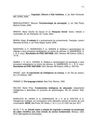 111
________________. Cognição, Ciência e Vida Cotidiana. 2. ed. Belo Horizonte,
MG: UFMG, 2006.
MERLEAU-PONTY, Maurice. Fenomenologia da percepção. 3. ed. São Paulo:
Martins Fontes, 2006.
MINAYO, Maria Cecília de Souza et al. Pesquisa Social: teoria, método e
criatividade. 22. ed. Petrópolis, RJ: Vozes, 2003.
MORIN, Edgar. O método 3: o conhecimento do conhecimento. Tradução: Juremir
Machado da Silva. 4. ed. Porto Alegre: Sulina, 2008.
MONTEIRO, A. F.; RODRIGUES, F. A.; GHEDIN, E. Didática e aprendizagem da
reflexão e seus processos pedagógicos no ensino de ciências. In: BARREIROS, A.
L. B. S. (org.). Resultados do PAIC 2007/2008. UEA. Manaus: BK Editora, 2008, p.
14-18.
NUNES, L. C. da C.; GHEDIN, E. Didática e aprendizagem da percepção e seus
processos pedagógicos no ensino de ciências. In: BARREIROS, A. L. B. S. (org.).
Resultados do PAIC 2007/2008. UEA. Manaus: BK Editora, 2008, p. 189-193.
PIAGET, Jean. O nascimento da inteligência na criança. 4. ed. Rio de Janeiro,
RJ: LTC Editora, 1987.
PINKER, S. The language instinct. New York: Morrow, 1994.
RELVAS. Marta Pires. Fundamentos biológicos da educação: despertando
inteligências e afetividade no processo de aprendizagem. Rio de Janeiro: Wak,
2005.
ROPELATO, M.; VIEIRA, S. S.; DOMINGUES, M. J. C. de S.; WALTER, S. A.
Inteligências múltiplas: um comparativo entre diferentes centros de ensino de uma
universidade. REGE, São Paulo, SP, Brasil, v. 18, n. 2, p. 211-224, abr./jun. 2011.
SILVA, T. G. da. Estudo sobre a relação da cognição e emoção na construção
do saber científico nos anos iniciais do ensino fundamental. Manaus: UEA,
2012. [Monografia de Graduação]
 
