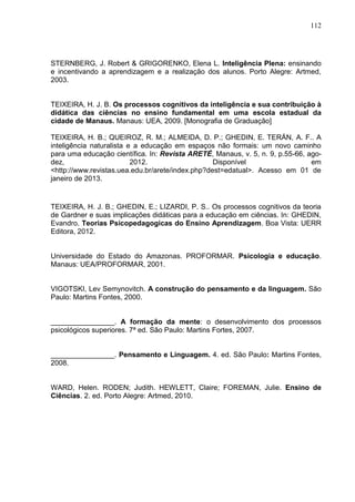112
STERNBERG, J. Robert & GRIGORENKO, Elena L. Inteligência Plena: ensinando
e incentivando a aprendizagem e a realização dos alunos. Porto Alegre: Artmed,
2003.
TEIXEIRA, H. J. B. Os processos cognitivos da inteligência e sua contribuição à
didática das ciências no ensino fundamental em uma escola estadual da
cidade de Manaus. Manaus: UEA, 2009. [Monografia de Graduação]
TEIXEIRA, H. B.; QUEIROZ, R. M.; ALMEIDA, D. P.; GHEDIN, E. TERÁN, A. F.. A
inteligência naturalista e a educação em espaços não formais: um novo caminho
para uma educação científica. In: Revista ARETÉ, Manaus, v. 5, n. 9, p.55-66, ago-
dez, 2012. Disponível em
<http://www.revistas.uea.edu.br/arete/index.php?dest=edatual>. Acesso em 01 de
janeiro de 2013.
TEIXEIRA, H. J. B.; GHEDIN, E.; LIZARDI, P. S.. Os processos cognitivos da teoria
de Gardner e suas implicações didáticas para a educação em ciências. In: GHEDIN,
Evandro. Teorias Psicopedagogicas do Ensino Aprendizagem. Boa Vista: UERR
Editora, 2012.
Universidade do Estado do Amazonas. PROFORMAR. Psicologia e educação.
Manaus: UEA/PROFORMAR, 2001.
VIGOTSKI, Lev Semynovitch. A construção do pensamento e da linguagem. São
Paulo: Martins Fontes, 2000.
________________. A formação da mente: o desenvolvimento dos processos
psicológicos superiores. 7ª ed. São Paulo: Martins Fortes, 2007.
________________. Pensamento e Linguagem. 4. ed. São Paulo: Martins Fontes,
2008.
WARD, Helen. RODEN; Judith. HEWLETT, Claire; FOREMAN, Julie. Ensino de
Ciências. 2. ed. Porto Alegre: Artmed, 2010.
 