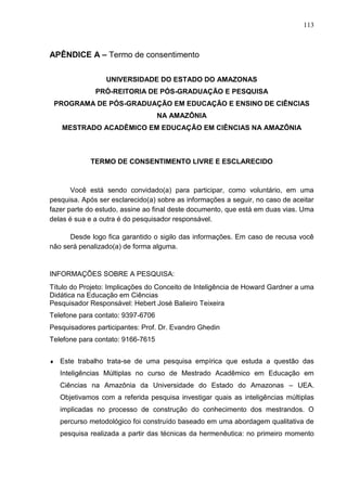 113
APÊNDICE A – Termo de consentimento
UNIVERSIDADE DO ESTADO DO AMAZONAS
PRÓ-REITORIA DE PÓS-GRADUAÇÃO E PESQUISA
PROGRAMA DE PÓS-GRADUAÇÃO EM EDUCAÇÃO E ENSINO DE CIÊNCIAS
NA AMAZÔNIA
MESTRADO ACADÊMICO EM EDUCAÇÃO EM CIÊNCIAS NA AMAZÔNIA
TERMO DE CONSENTIMENTO LIVRE E ESCLARECIDO
Você está sendo convidado(a) para participar, como voluntário, em uma
pesquisa. Após ser esclarecido(a) sobre as informações a seguir, no caso de aceitar
fazer parte do estudo, assine ao final deste documento, que está em duas vias. Uma
delas é sua e a outra é do pesquisador responsável.
Desde logo fica garantido o sigilo das informações. Em caso de recusa você
não será penalizado(a) de forma alguma.
INFORMAÇÕES SOBRE A PESQUISA:
Título do Projeto: Implicações do Conceito de Inteligência de Howard Gardner a uma
Didática na Educação em Ciências
Pesquisador Responsável: Hebert José Balieiro Teixeira
Telefone para contato: 9397-6706
Pesquisadores participantes: Prof. Dr. Evandro Ghedin
Telefone para contato: 9166-7615
 Este trabalho trata-se de uma pesquisa empírica que estuda a questão das
Inteligências Múltiplas no curso de Mestrado Acadêmico em Educação em
Ciências na Amazônia da Universidade do Estado do Amazonas – UEA.
Objetivamos com a referida pesquisa investigar quais as inteligências múltiplas
implicadas no processo de construção do conhecimento dos mestrandos. O
percurso metodológico foi construído baseado em uma abordagem qualitativa de
pesquisa realizada a partir das técnicas da hermenêutica: no primeiro momento
 