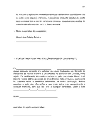 114
foi realizado o registro dos momentos metódicos e sistemáticos ocorridos em sala
de aula; neste segundo momento, realizaremos entrevista estruturada aberta
com os mestrandos, e por fim no terceiro momento, procederemos à análise do
material coletado durante o período de um semestre.
 Nome e Assinatura do pesquisador:
Hebert José Balieiro Teixeira
_____________________________
 CONSENTIMENTO DA PARTICIPAÇÃO DA PESSOA COMO SUJEITO
Eu,_________________________________, __________________________,
abaixo assinado, concordo em participar do estudo Implicações do Conceito de
Inteligência de Howard Gardner a uma Didática na Educação em Ciências, como
sujeito. Fui devidamente informado e esclarecido pelo pesquisador Hebert José
Balieiro Teixeira sobre a pesquisa, os procedimentos nela envolvidos, assim como
os possíveis riscos e benefícios decorrentes de minha participação. Foi-me
garantido o sigilo das informações e que posso retirar meu consentimento a
qualquer momento, sem que isto leve a qualquer penalidade. Local e data
_______________/_______/_______/__________.
Nome: ____________________________________
Assinatura do sujeito ou responsável:
____________________________________
 