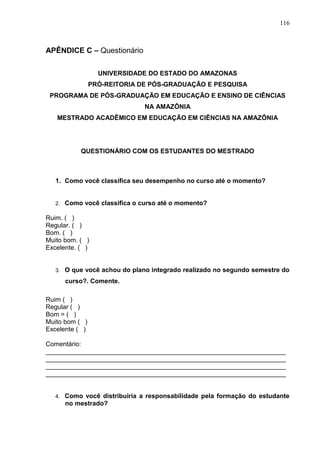 116
APÊNDICE C – Questionário
UNIVERSIDADE DO ESTADO DO AMAZONAS
PRÓ-REITORIA DE PÓS-GRADUAÇÃO E PESQUISA
PROGRAMA DE PÓS-GRADUAÇÃO EM EDUCAÇÃO E ENSINO DE CIÊNCIAS
NA AMAZÔNIA
MESTRADO ACADÊMICO EM EDUCAÇÃO EM CIÊNCIAS NA AMAZÔNIA
QUESTIONÁRIO COM OS ESTUDANTES DO MESTRADO
1. Como você classifica seu desempenho no curso até o momento?
2. Como você classifica o curso até o momento?
Ruim. ( )
Regular. ( )
Bom. ( )
Muito bom. ( )
Excelente. ( )
3. O que você achou do plano integrado realizado no segundo semestre do
curso?. Comente.
Ruim ( )
Regular ( )
Bom = ( )
Muito bom ( )
Excelente ( )
Comentário:
___________________________________________________________________
___________________________________________________________________
___________________________________________________________________
___________________________________________________________________
4. Como você distribuiria a responsabilidade pela formação do estudante
no mestrado?
 