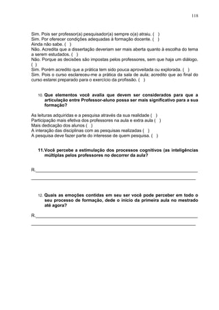 118
Sim. Pois ser professor(a) pesquisador(a) sempre o(a) atraiu. ( )
Sim. Por oferecer condições adequadas à formação docente. ( )
Ainda não sabe. ( )
Não. Acredita que a dissertação deveriam ser mais aberta quanto à escolha do tema
a serem estudados. ( )
Não. Porque as decisões são impostas pelos professores, sem que haja um diálogo.
( )
Sim. Porém acredito que a prática tem sido pouca aproveitada ou explorada. ( )
Sim. Pois o curso esclareceu-me a prática da sala de aula; acredito que ao final do
curso estarei preparado para o exercício da profissão. ( )
10. Que elementos você avalia que devem ser considerados para que a
articulação entre Professor-aluno possa ser mais significativo para a sua
formação?
As leituras adquiridas e a pesquisa através da sua realidade ( )
Participação mais efetiva dos professores na aula e extra aula ( )
Mais dedicação dos alunos ( )
A interação das disciplinas com as pesquisas realizadas ( )
A pesquisa deve fazer parte do interesse de quem pesquisa. ( )
11.Você percebe a estimulação dos processos cognitivos (as inteligências
múltiplas pelos professores no decorrer da aula?
R.__________________________________________________________________
___________________________________________________________________
12. Quais as emoções contidas em seu ser você pode perceber em todo o
seu processo de formação, dede o início da primeira aula no mestrado
até agora?
R.__________________________________________________________________
___________________________________________________________________
 