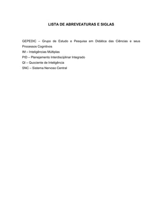 LISTA DE ABREVEATURAS E SIGLAS
GEPEDIC – Grupo de Estudo e Pesquisa em Didática das Ciências e seus
Processos Cognitivos
IM – Inteligências Múltiplas
PID – Planejamento Interdisciplinar Integrado
QI – Quociente de Inteligência
SNC – Sistema Nervoso Central
 