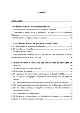 SUMÁRIO
INTRODUÇÃO..........................................................................................................15
1 A CIÊNCIA COGNITIVA E SEUS FUNDAMENTOS .............................................21
1.1 Uma retomada: Dialogando sobre os processos cognitivos................................21
1.2 Mapeando o estudo sobre a inteligência: do teste do QI às inteligências
Múltiplas ....................................................................................................................26
1.3 Entrelaçando, educação, inteligência e cultura ...................................................29
2 INTELIGÊNCIAS MÚLTIPLAS: A GÊNESE DE UMA TEORIA............................37
2.1 A reformulação do conceito de inteligência.........................................................48
2.2 A guisa de uma (in)clusão...................................................................................49
2.3 A teoria versus a prática......................................................................................51
2.4 As implicações didáticas da obra de Gardner nos processos e ensino-
aprendizagem na Educação em Ciências .................................................................54
3 UM OLHAR SOBRE A FORMAÇÃO DOS MESTRANDOS EM EDUCAÇÃO EM
CIÊNCIAS ..............................................................................................................60
3.1 A trajetória metodológica da pesquisa ................................................................60
3.1.2 O contexto da pesquisa....................................................................................64
3.2 A proposta do Planejamento Curricular Integrado de Disciplinas (PID) ..............65
3.2.1 As práticas pedagógicas integradoras no mestrado em educação em
ciências ..................................................................................................................67
3.2.1.1 As práticas didáticas na disciplina Pesquisa em Educação em Ciências......75
3.2.1.2 As práticas didáticas na disciplina Fundamentos da Educação em Ciências79
3.2.1.3 As práticas didáticas na disciplina de História da Filosofia da Ciência na
Educação em Ciências...........................................................................................82
3.2.1.4 Triangulação do conhecimento .....................................................................85
3.2.2 Vantagens e desvantagens do planejamento integrado no processo de
produção de conhecimento dos mestrandos.............................................................89
 