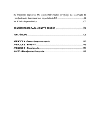 3.3 Processos cognitivos: Os sentimentos/emoções envolvidos na construção de
conhecimento dos mestrandos no período do PID.................................................94
3.4 A visão do pesquisador .....................................................................................100
CONSIDERAÇÕES PARA UM NOVO COMEÇO ..................................................104
REFERÊNCIAS.......................................................................................................108
APÊNDICE A - Termo de consentimento.............................................................113
APÊNDICE B - Entrevista......................................................................................115
APÊNDICE C - Questionário.................................................................................116
ANEXO - Planejamento Integrado........................................................................119
 