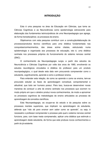 15
INTRODUÇÃO
Esta é uma pesquisa na área da Educação em Ciências, que toma as
Ciências Cognitivas e as Neurociências como epistemologia estruturante para
elaboração dos fundamentos teórico/práticos de uma Neuropedagogia que agrega,
de forma transdisciplinar, os processos de ensino.
Objetivamos com esta pesquisa contribuir com a construção/elaboração de
processos/produtos técnico científicos para uma didática fundamentada nas
conquistas/conhecimentos, das áreas acima citadas, estruturado numa
epistemologia e organizada aos processos de educação, isto é, uma didática
centrada nos processos próprios do funcionamento do sistema nervoso central
(SNC).
O conhecimento da Neuropedagogia surgiu a partir dos estudos da
Neurociência e Ciências Cognitivas por volta dos anos de 1980, envolvendo os
estudos neurológicos vinculados à didática do professor para um produto
neuropedagógico, o qual desde esta data vem procurando compreender como o
estudante, cognitivamente, aprende e como o professor ensina.
Para entender esta relação, de como se aprende e como se ensina, tem-se
procurado estudar as fases de aprendizagem conceitual, comportamental e
atitudinal, que todo ser humano possui. Para isso, busca-se desenvolver novas
maneiras de conduzir a arte de ensino centrado nos processos que ocorrem no
modo próprio em que o cérebro produz novos conhecimentos, de modo a aproximar
os processos cognitivos às metodologias de ensino articulados ao processo de
aprendizagem de conceitos científicos.
Esta Neuropedagogia, ao ocupar-se do estudo e da pesquisa sobre os
processos mentais superiores, que implicam na aprendizagem do estudante,
defende que “não dá para ensinar sem saber como se aprende”, ou seja, é
necessário o professor compreender o processo pelo qual o sistema nervoso central
funciona, para, com base nesta compreensão, aplicar uma didática que estimule a
aprendizagem deste estudante, de forma que este produza novos conhecimentos a
partir do já existente.
 