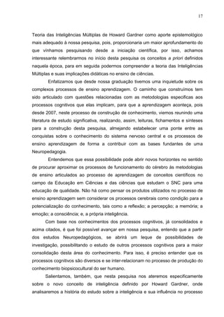 17
Teoria das Inteligências Múltiplas de Howard Gardner como aporte epistemológico
mais adequado à nossa pesquisa, pois, proporcionaria um maior aprofundamento do
que vínhamos pesquisando desde a iniciação científica, por isso, achamos
interessante relembrarmos no início desta pesquisa os conceitos a priori definidos
naquela época, para em seguida podermos compreender a teoria das Inteligências
Múltiplas e suas implicações didáticas no ensino de ciências.
Enfatizamos que desde nossa graduação tivemos uma inquietude sobre os
complexos processos de ensino aprendizagem. O caminho que construímos tem
sido articulado com questões relacionadas com as metodologias especificas aos
processos cognitivos que elas implicam, para que a aprendizagem aconteça, pois
desde 2007, neste processo de construção de conhecimento, viemos reunindo uma
literatura de estudo significativa, realizando, assim, leituras, fichamentos e sínteses
para a construção desta pesquisa, almejando estabelecer uma ponte entre as
conquistas sobre o conhecimento do sistema nervoso central e os processos de
ensino aprendizagem de forma a contribuir com as bases fundantes de uma
Neuropedagogia.
Entendemos que essa possibilidade pode abrir novos horizontes no sentido
de procurar aproximar os processos de funcionamento do cérebro às metodologias
de ensino articulados ao processo de aprendizagem de conceitos científicos no
campo da Educação em Ciências e das ciências que estudam o SNC para uma
educação de qualidade. Não há como pensar os produtos utilizados no processo de
ensino aprendizagem sem considerar os processos cerebrais como condição para a
potencialização do conhecimento, tais como a reflexão; a percepção; a memória; a
emoção; a consciência; e, a própria inteligência.
Com base nos conhecimentos dos processos cognitivos, já consolidados e
acima citados, é que foi possível avançar em nossa pesquisa, entendo que a partir
dos estudos Neuropedagógicos, se abrirá um leque de possibilidades de
investigação, possibilitando o estudo de outros processos cognitivos para a maior
consolidação desta área do conhecimento. Para isso, é preciso entender que os
processos cognitivos são diversos e se inter-relacionam no processo de produção do
conhecimento biopsicocultural do ser humano.
Salientamos, também, que nesta pesquisa nos ateremos especificamente
sobre o novo conceito de inteligência definido por Howard Gardner, onde
analisaremos a história do estudo sobre a inteligência e sua influência no processo
 
