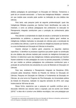 18
didático pedagógico de aprendizagem na Educação em Ciências. Tentaremos a
partir de um conceito estruturado – a Teoria das Inteligências Múltiplas – entender
em que medida esse conceito pode auxiliar na instituição de uma didática das
ciências.
Para tanto, esta pesquisa parte da seguinte problematização: quais das
Inteligências Múltiplas propostas por Gardner foram identificadas nas aulas do
mestrado, e como as práticas pedagógicas dos professores na execução do
Planejamento Integrado contribuíram para a produção de conhecimento pelos
estudantes?
Para atender a complexidade do objeto de estudo e contemplar os elementos
apresentados no problema, a pesquisa teve como objetivo geral: analisar as
inteligências múltiplas implicadas na educação em ciências para a constituição de
uma didática das ciências, a partir do conceito de inteligência proposto por Gardner,
no curso de Mestrado em Educação em Ciências na Amazônia.
Visando alcançar o objetivo geral, propomos os seguintes objetivos
específicos: 1) identificar os processos cognitivos que podem ajudar na constituição
de uma didática das ciências mediado pelo conceito de inteligência formulado por
Gardner; 2) determinar quais das inteligências múltiplas apresentadas por Gardner
ficaram evidentes no trato pedagógico do curso no período pesquisado; 3) Analisar
em que medida as práticas pedagógicas dos professores contribuíram para a
produção de conhecimento dos estudantes do curso de Mestrado em Educação em
Ciências.
Para isso, analisamos o Planejamento Integrado de Disciplinas (PID),
composto pelas disciplinas: História da Filosofia da Ciência na Educação em
Ciências, Pesquisa em Educação em Ciências e Fundamentos da Educação em
Ciências, de uma turma do Programa de Pós-Graduação, da Universidade pública
do Estado do Amazonas, realizado no segundo semestre de 2010, com carga
horária total de 180 horas de aula.
Dessa forma, esperamos que a pesquisa em questão contribua para a
discussão referente aos estudos sobre a cognição, pois de acordo com Ghedin
(2010)1
“a ideia não é construir uma didática neurológica, mas uma pedagogia que
1
Orientação aos mestrandos (orientandos) do Curso em Educação em Ciências na Amazônia, pertencentes à
Linha de Pesquisa 1: Educação em Ciências, Cognição e Currículo, 2010.
 