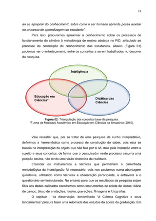 19
ao se apropriar do conhecimento sobre como o ser humano aprende possa auxiliar
no processo de aprendizagem do estudante”.
Para isso, procuramos aproximar o conhecimento sobre os processos do
funcionamento do cérebro à metodologia de ensino adotada no PID, articulado ao
processo de construção de conhecimento dos estudantes. Abaixo (Figura 01)
podemos ver o entrelaçamento entre os conceitos a serem trabalhados no decorrer
da pesquisa.
Figura 02: Triangulação dos conceitos base da pesquisa.
*Turma de Mestrado Acadêmico em Educação em Ciências na Amazônia (2010).
Vale ressaltar que, por se tratar de uma pesquisa de cunho interpretativo,
definimos a hermenêutica como processo de construção do saber, pois esta se
baseia na interpretação do objeto que não fala por si só, mas pela interação entre o
sujeito e seus conceitos, de forma que o pesquisador neste processo assuma uma
posição neutra, não tendo uma visão distorcida da realidade.
Entender os instrumentos e técnicas que permitiriam a caminhada
metodológica da investigação foi necessário, pois nos pautamos numa abordagem
qualitativa, utilizando como técnicas a observação participante, a entrevista e o
questionário semiestruturado. No entanto para que os resultados da pesquisa sejam
fiéis aos dados coletados escolhemos como instrumentos de coleta de dados: diário
de campo, bloco de anotações, roteiro, gravações, filmagens e fotografias.
O capítulo I da dissertação, denominado “A Ciência Cognitiva e seus
fundamentos” procura fazer uma retomada dos estudos da época da graduação. Em
Didática das
Ciências
Inteligência
Educação em
Ciências*
 