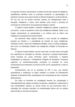 20
um segundo momento, apresentamos o estado da arte sobre estudo da inteligência,
possibilitando identificar quais os processos envolvidos na aprendizagem do
estudante, tomando como base fundante as Ciências Cognitivas e as Neurociências.
Por sua vez, em um terceiro momento, fizemos um entrelaçamento entre a
educação, inteligência e cultura, para entender como ocorre o processo da
construção do conhecimento nas perspectivas biológica e cultural.
O capítulo II deste trabalho é intitulado “inteligências múltiplas: a gênese de
uma teoria”, a qual se apresenta a teoria das Inteligências Múltiplas, desde a sua
criação, apresentando as características e os critérios para se definir uma
inteligência na perspectiva de Howard Gardner.
No transcorrer deste capítulo revemos o novo conceito de inteligência
proposto por Gardner e a possibilidade da inclusão de novas inteligências.
Analisamos ainda a teoria das Inteligências Múltiplas versus a prática pedagógica,
bem como, as implicações didáticas das inteligências múltiplas na Educação em
Ciências.
O capítulo III deste trabalho, que tem como título “um olhar sobre a formação
dos mestrandos em educação em ciências”, discute-se o processo desenvolvido,
sendo composto por quatro momentos, assim, denominado: a trajetória
metodológica da pesquisa; o Planejamento Integrado de Disciplinas; Processos
cognitivos: os sentimentos/emoções envolvidos na produção de novos
conhecimentos dos mestrandos no período do PID; por fim, apesentamos a visão do
pesquisador.
Acompanhamos não só as atividades do PID in loco, mas também
apresentamos e analisamos os dados coletados no período do Planejamento
Integrado de Disciplinas (PID), possibilitando uma compreensão de todo o processo
desta pesquisa.
Em todos os momentos da investigação levamos em consideração a
intersubjetividade dos sujeitos envolvidos na pesquisa, respeitando e valorizando as
suas peculiaridades culturais, ao mesmo tempo em que procuramos fazer a
articulação dos conceitos discutidos na fundamentação teórica com as práticas
desenvolvidas no processo da pesquisa.
 