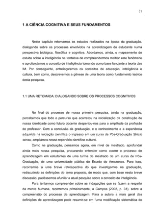 21
1 A CIÊNCIA COGNITIVA E SEUS FUNDAMENTOS
Neste capítulo retomamos os estudos realizados na época da graduação,
dialogando sobre os processos envolvidos na aprendizagem do estudante numa
perspectiva biológica, filosófica e cognitiva. Abordamos, ainda, o mapeamento do
estudo sobre a inteligência na tentativa de compreendermos melhor este fenômeno
e aprofundamos o conceito de inteligência tomando como base fundante a teoria das
IM. Por conseguinte, entrelaçaremos os conceitos de educação, inteligência e
cultura, bem como, descrevemos a gênese de uma teoria como fundamento teórico
desta pesquisa.
1.1 UMA RETOMADA: DIALOGANDO SOBRE OS PROCESSOS COGNITIVOS
No final do processo de nossa primeira pesquisa, ainda na graduação,
percebemos que todo o percurso que acarretou na inicialização da construção de
nossa identidade como futuro docente despertou-nos para a amplitude da profissão
de professor. Com a conclusão da graduação, e o conhecimento e a experiência
adquirida na iniciação científica o ingresso em um curso de Pós-Graduação Stricto
sensu, ampliamos nosso repertório científico cultural.
Como na graduação, pensamos agora, em nível de mestrado, aprofundar
ainda mais nossa pesquisa, procurando entender como ocorre o processo de
aprendizagem em estudantes de uma turma de mestrado de um curso de Pós-
Graduação, de uma universidade pública do Estado do Amazonas. Para isso,
recorremos a uma breve retrospectiva do que investigamos na graduação,
rediscutindo as definições do tema proposto, de modo que, com base nesta breve
discussão, pudéssemos afunilar a atual pesquisa sobre o conceito de inteligência.
Para tentarmos compreender sobre as indagações que se fazem a respeito
da mente humana, recorremos primeiramente, a Campos (2002, p. 31), sobre a
compreensão do processo de aprendizagem. Para a autora a mais geral das
definições de aprendizagem pode resumir-se em “uma modificação sistemática do
 