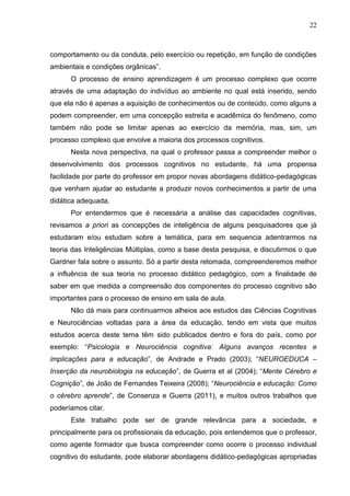 22
comportamento ou da conduta, pelo exercício ou repetição, em função de condições
ambientais e condições orgânicas”.
O processo de ensino aprendizagem é um processo complexo que ocorre
através de uma adaptação do indivíduo ao ambiente no qual está inserido, sendo
que ela não é apenas a aquisição de conhecimentos ou de conteúdo, como alguns a
podem compreender, em uma concepção estreita e acadêmica do fenômeno, como
também não pode se limitar apenas ao exercício da memória, mas, sim, um
processo complexo que envolve a maioria dos processos cognitivos.
Nesta nova perspectiva, na qual o professor passa a compreender melhor o
desenvolvimento dos processos cognitivos no estudante, há uma propensa
facilidade por parte do professor em propor novas abordagens didático-pedagógicas
que venham ajudar ao estudante a produzir novos conhecimentos a partir de uma
didática adequada.
Por entendermos que é necessária a análise das capacidades cognitivas,
revisamos a priori as concepções de inteligência de alguns pesquisadores que já
estudaram e/ou estudam sobre a temática, para em sequencia adentrarmos na
teoria das Inteligências Múltiplas, como a base desta pesquisa, e discutirmos o que
Gardner fala sobre o assunto. Só a partir desta retomada, compreenderemos melhor
a influência de sua teoria no processo didático pedagógico, com a finalidade de
saber em que medida a compreensão dos componentes do processo cognitivo são
importantes para o processo de ensino em sala de aula.
Não dá mais para continuarmos alheios aos estudos das Ciências Cognitivas
e Neurociências voltadas para a área da educação, tendo em vista que muitos
estudos acerca deste tema têm sido publicados dentro e fora do país, como por
exemplo: “Psicologia e Neurociência cognitiva: Alguns avanços recentes e
implicações para a educação”, de Andrade e Prado (2003); “NEUROEDUCA –
Inserção da neurobiologia na educação”, de Guerra et al (2004); “Mente Cérebro e
Cognição”, de João de Fernandes Teixeira (2008); “Neurociência e educação: Como
o cérebro aprende”, de Consenza e Guerra (2011), e muitos outros trabalhos que
poderíamos citar.
Este trabalho pode ser de grande relevância para a sociedade, e
principalmente para os profissionais da educação, pois entendemos que o professor,
como agente formador que busca compreender como ocorre o processo individual
cognitivo do estudante, pode elaborar abordagens didático-pedagógicas apropriadas
 