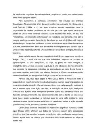 23
às habilidades cognitivas de cada estudante, propiciando, assim, um conhecimento
mais sólido por parte destes.
Para auxiliarmos o professor, adentramos nos estudos das Ciências
Cognitivas e Neurociências a fim de compreendermos o conceito de inteligência, a
qual Gardner (1994a, p. x), em seus primeiros estudos conceituou como “a
capacidade de resolver problemas ou de criar produtos que sejam valorizados
dentro de um ou mais cenários culturais”. Duas décadas mais tarde, em seu livro
“Inteligência: Um Conceito Reformulado” ele reelabora este conceito, mas com a
mesma essência, ou seja, dependendo da cultura em que o indivíduo está inserido
ele será capaz de resolver problemas ou criar produtos nos seus diferentes cenários
culturais, ocorrendo com isto o que ele chama de inteligência que, por sua vez, é
uma questão filosófica profunda, uma questão que exige base biológica, filosófica e
cognitiva.
Neste debate acerca da compreensão da inteligência, recorremos também a
Piaget (1987), o qual nos diz que esta habilidade, seguindo o conceito de
aprendizagem, “é uma adaptação”, ou seja, do ponto de vista biológico, a
inteligência como um dos processos cognitivos, é uma adaptação ao meio ambiente,
que consiste na capacidade individual de acomodação ao meio. Desta forma, o
processo cognitivo teria início nos reflexos fortuitos e difusos no recém-nascido,
desenvolvendo-se por estágios até alcançar o nível adulto do raciocínio.
Por sua vez, Ryle apud Lopes e Abib (2003) define a inteligência como a
capacidade de manifestar determinada atualização e quando essa for precedida de
uma determinada alteração. Os autores nos dizem que cada operação realizada é
em si mesma uma nova lição, ou seja, a realização de uma ação inteligente.
Contudo esta ação só exibe inteligência quando o sujeito está pensando no que está
fazendo, consequentemente, não desempenhará tão bem a tarefa se não pensar
para fazer. Nesta perspectiva, o indivíduo para ter uma ação inteligente, deve
necessariamente pensar no que está fazendo, pondo em prática a ação pensada,
possibilitando, assim, um comportamento inteligente.
Continuando o debate a respeito das habilidades cognitivas humanas, Spelke
apud Dobbs (2005) afirmam que todos os humanos nascem com capacidades
cognitivas que lhes permitem entender o mundo em volta, sendo esse conhecimento
básico, aquele inato na criança, que fundamenta tudo o que seremos ao longo de
nossa vida.
 