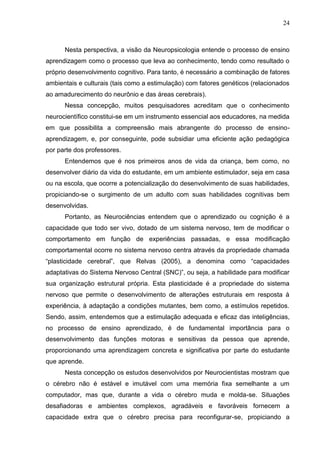 24
Nesta perspectiva, a visão da Neuropsicologia entende o processo de ensino
aprendizagem como o processo que leva ao conhecimento, tendo como resultado o
próprio desenvolvimento cognitivo. Para tanto, é necessário a combinação de fatores
ambientais e culturais (tais como a estimulação) com fatores genéticos (relacionados
ao amadurecimento do neurônio e das áreas cerebrais).
Nessa concepção, muitos pesquisadores acreditam que o conhecimento
neurocientífico constitui-se em um instrumento essencial aos educadores, na medida
em que possibilita a compreensão mais abrangente do processo de ensino-
aprendizagem, e, por conseguinte, pode subsidiar uma eficiente ação pedagógica
por parte dos professores.
Entendemos que é nos primeiros anos de vida da criança, bem como, no
desenvolver diário da vida do estudante, em um ambiente estimulador, seja em casa
ou na escola, que ocorre a potencialização do desenvolvimento de suas habilidades,
propiciando-se o surgimento de um adulto com suas habilidades cognitivas bem
desenvolvidas.
Portanto, as Neurociências entendem que o aprendizado ou cognição é a
capacidade que todo ser vivo, dotado de um sistema nervoso, tem de modificar o
comportamento em função de experiências passadas, e essa modificação
comportamental ocorre no sistema nervoso centra através da propriedade chamada
“plasticidade cerebral”, que Relvas (2005), a denomina como “capacidades
adaptativas do Sistema Nervoso Central (SNC)”, ou seja, a habilidade para modificar
sua organização estrutural própria. Esta plasticidade é a propriedade do sistema
nervoso que permite o desenvolvimento de alterações estruturais em resposta à
experiência, à adaptação a condições mutantes, bem como, a estímulos repetidos.
Sendo, assim, entendemos que a estimulação adequada e eficaz das inteligências,
no processo de ensino aprendizado, é de fundamental importância para o
desenvolvimento das funções motoras e sensitivas da pessoa que aprende,
proporcionando uma aprendizagem concreta e significativa por parte do estudante
que aprende.
Nesta concepção os estudos desenvolvidos por Neurocientistas mostram que
o cérebro não é estável e imutável com uma memória fixa semelhante a um
computador, mas que, durante a vida o cérebro muda e molda-se. Situações
desafiadoras e ambientes complexos, agradáveis e favoráveis fornecem a
capacidade extra que o cérebro precisa para reconfigurar-se, propiciando a
 