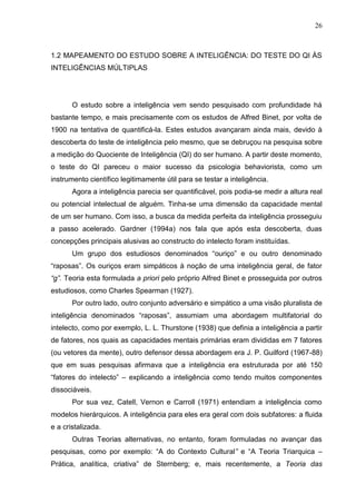 26
1.2 MAPEAMENTO DO ESTUDO SOBRE A INTELIGÊNCIA: DO TESTE DO QI ÀS
INTELIGÊNCIAS MÚLTIPLAS
O estudo sobre a inteligência vem sendo pesquisado com profundidade há
bastante tempo, e mais precisamente com os estudos de Alfred Binet, por volta de
1900 na tentativa de quantificá-la. Estes estudos avançaram ainda mais, devido à
descoberta do teste de inteligência pelo mesmo, que se debruçou na pesquisa sobre
a medição do Quociente de Inteligência (QI) do ser humano. A partir deste momento,
o teste do QI pareceu o maior sucesso da psicologia behaviorista, como um
instrumento científico legitimamente útil para se testar a inteligência.
Agora a inteligência parecia ser quantificável, pois podia-se medir a altura real
ou potencial intelectual de alguém. Tinha-se uma dimensão da capacidade mental
de um ser humano. Com isso, a busca da medida perfeita da inteligência prosseguiu
a passo acelerado. Gardner (1994a) nos fala que após esta descoberta, duas
concepções principais alusivas ao constructo do intelecto foram instituídas.
Um grupo dos estudiosos denominados “ouriço” e ou outro denominado
“raposas”. Os ouriços eram simpáticos à noção de uma inteligência geral, de fator
“g”. Teoria esta formulada a priori pelo próprio Alfred Binet e prosseguida por outros
estudiosos, como Charles Spearman (1927).
Por outro lado, outro conjunto adversário e simpático a uma visão pluralista de
inteligência denominados “raposas”, assumiam uma abordagem multifatorial do
intelecto, como por exemplo, L. L. Thurstone (1938) que definia a inteligência a partir
de fatores, nos quais as capacidades mentais primárias eram divididas em 7 fatores
(ou vetores da mente), outro defensor dessa abordagem era J. P. Guilford (1967-88)
que em suas pesquisas afirmava que a inteligência era estruturada por até 150
“fatores do intelecto” – explicando a inteligência como tendo muitos componentes
dissociáveis.
Por sua vez, Catell, Vernon e Carroll (1971) entendiam a inteligência como
modelos hierárquicos. A inteligência para eles era geral com dois subfatores: a fluida
e a cristalizada.
Outras Teorias alternativas, no entanto, foram formuladas no avançar das
pesquisas, como por exemplo: “A do Contexto Cultural” e “A Teoria Triarquica –
Prática, analítica, criativa” de Sternberg; e, mais recentemente, a Teoria das
 