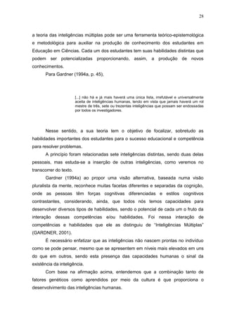 28
a teoria das inteligências múltiplas pode ser uma ferramenta teórico-epistemológica
e metodológica para auxiliar na produção de conhecimento dos estudantes em
Educação em Ciências. Cada um dos estudantes tem suas habilidades distintas que
podem ser potencializadas proporcionando, assim, a produção de novos
conhecimentos.
Para Gardner (1994a, p. 45),
[...] não há e já mais haverá uma única lista, irrefutável e universalmente
aceita de inteligências humanas, tendo em vista que jamais haverá um rol
mestre de três, sete ou trezentas inteligências que possam ser endossadas
por todos os investigadores.
Nesse sentido, a sua teoria tem o objetivo de focalizar, sobretudo as
habilidades importantes dos estudantes para o sucesso educacional e competência
para resolver problemas.
A princípio foram relacionadas sete inteligências distintas, sendo duas delas
pessoais, mas estuda-se a inserção de outras inteligências, como veremos no
transcorrer do texto.
Gardner (1994a) ao propor uma visão alternativa, baseada numa visão
pluralista da mente, reconhece muitas facetas diferentes e separadas da cognição,
onde as pessoas têm forças cognitivas diferenciadas e estilos cognitivos
contrastantes, considerando, ainda, que todos nós temos capacidades para
desenvolver diversos tipos de habilidades, sendo o potencial de cada um o fruto da
interação dessas competências e/ou habilidades. Foi nessa interação de
competências e habilidades que ele as distinguiu de “Inteligências Múltiplas”
(GARDNER, 2001).
É necessário enfatizar que as inteligências não nascem prontas no indivíduo
como se pode pensar, mesmo que se apresentem em níveis mais elevados em uns
do que em outros, sendo esta presença das capacidades humanas o sinal da
existência da inteligência.
Com base na afirmação acima, entendemos que a combinação tanto de
fatores genéticos como aprendidos por meio da cultura é que proporciona o
desenvolvimento das inteligências humanas.
 