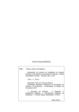 FICHA CATALOGRÁFICA
T266i Teixeira, Hebert José Balieiro
Implicações do conceito de inteligência de Howard
Gardner a uma didática na educação em ciências / Hebert
José Balieiro Teixeira. – Manaus: UEA , 2013.
134 p. : il. ; 30 cm
Orientador: Profº. Drº. Evandro Ghedin
Dissertação (Mestrado Acadêmico em Educação em
Ciências na Amazônia) - Universidade do Estado do
Amazonas, 2013.
1. Educação em Ciências. 2. Cognição. 3.
Inteligências Múltiplas. 4. Planejamento Integrado de
Disciplinas. I. Teixeira, Hebert José Balieiro. II.Título.
CDU 372.85
 
