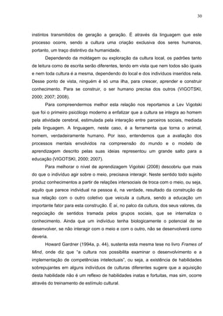 30
instintos transmitidos de geração a geração. É através da linguagem que este
processo ocorre, sendo a cultura uma criação exclusiva dos seres humanos,
portanto, um traço distintivo da humanidade.
Dependendo da moldagem ou exploração da cultura local, os padrões tanto
de leitura como de escrita serão diferentes, tendo em vista que nem todos são iguais
e nem toda cultura é a mesma, dependendo do local e dos indivíduos inseridos nela.
Desse ponto de vista, ninguém é só uma ilha, para crescer, aprender e construir
conhecimento. Para se construir, o ser humano precisa dos outros (VIGOTSKI,
2000; 2007; 2008).
Para compreendermos melhor esta relação nos reportamos a Lev Vigotski
que foi o primeiro psicólogo moderno a enfatizar que a cultura se integra ao homem
pela atividade cerebral, estimulada pela interação entre parceiros sociais, mediada
pela linguagem. A linguagem, neste caso, é a ferramenta que torna o animal,
homem, verdadeiramente humano. Por isso, entendemos que a avaliação dos
processos mentais envolvidos na compreensão do mundo e o modelo de
aprendizagem descrito pelas suas ideias representou um grande salto para a
educação (VIGOTSKI, 2000; 2007).
Para melhorar o nível de aprendizagem Vigotski (2008) descobriu que mais
do que o indivíduo agir sobre o meio, precisava interagir. Neste sentido todo sujeito
produz conhecimentos a partir de relações intersociais de troca com o meio, ou seja,
aquilo que parece individual na pessoa é, na verdade, resultado da construção da
sua relação com o outro coletivo que veicula a cultura, sendo a educação um
importante fator para esta construção. É aí, no palco da cultura, dos seus valores, da
negociação de sentidos tramada pelos grupos sociais, que se internaliza o
conhecimento. Ainda que um indivíduo tenha biologicamente o potencial de se
desenvolver, se não interagir com o meio e com o outro, não se desenvolverá como
deveria.
Howard Gardner (1994a, p. 44), sustenta esta mesma tese no livro Frames of
Mind, onde diz que “a cultura nos possibilita examinar o desenvolvimento e a
implementação de competências intelectuais”, ou seja, a existência de habilidades
sobrepujantes em alguns indivíduos de culturas diferentes sugere que a aquisição
desta habilidade não é um reflexo de habilidades inatas e fortuitas, mas sim, ocorre
através do treinamento de estímulo cultural.
 