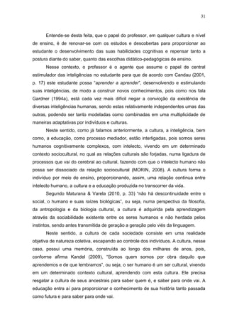 31
Entende-se desta feita, que o papel do professor, em qualquer cultura e nível
de ensino, é de renovar-se com os estudos e descobertas para proporcionar ao
estudante o desenvolvimento das suas habilidades cognitivas e repensar tanto a
postura diante do saber, quanto das escolhas didático-pedagógicas de ensino.
Nesse contexto, o professor é o agente que assume o papel de central
estimulador das inteligências no estudante para que de acordo com Candau (2001,
p. 17) este estudante possa “aprender a aprender”, desenvolvendo e estimulando
suas inteligências, de modo a construir novos conhecimentos, pois como nos fala
Gardner (1994a), está cada vez mais difícil negar a convicção da existência de
diversas inteligências humanas, sendo estas relativamente independentes umas das
outras, podendo ser tanto modeladas como combinadas em uma multiplicidade de
maneiras adaptativas por indivíduos e culturas.
Neste sentido, como já falamos anteriormente, a cultura, a inteligência, bem
como, a educação, como processo mediador, estão interligadas, pois somos seres
humanos cognitivamente complexos, com intelecto, vivendo em um determinado
contexto sociocultural, no qual as relações culturais são forjadas, numa ligadura de
processos que vai do cerebral ao cultural, fazendo com que o intelecto humano não
possa ser dissociado da relação sociocultural (MORIN, 2008). A cultura forma o
indivíduo por meio do ensino, proporcionando, assim, uma relação contínua entre
intelecto humano, a cultura e a educação produzida no transcorrer da vida.
Segundo Maturana & Varela (2010, p. 33) “não há descontinuidade entre o
social, o humano e suas raízes biológicas”, ou seja, numa perspectiva da filosofia,
da antropologia e da biologia cultural, a cultura é adquirida pela aprendizagem
através da sociabilidade existente entre os seres humanos e não herdada pelos
instintos, sendo antes transmitida de geração a geração pelo viés da linguagem.
Neste sentido, a cultura de cada sociedade consiste em uma realidade
objetiva de natureza coletiva, escapando ao controle dos indivíduos. A cultura, nesse
caso, possui uma memória, construída ao longo dos milhares de anos, pois,
conforme afirma Kandel (2009), “Somos quem somos por obra daquilo que
aprendemos e de que lembramos”, ou seja, o ser humano é um ser cultural, vivendo
em um determinado contexto cultural, aprendendo com esta cultura. Ele precisa
resgatar a cultura de seus ancestrais para saber quem é, e saber para onde vai. A
educação entra aí para proporcionar o conhecimento de sua história tanto passada
como futura e para saber para onde vai.
 