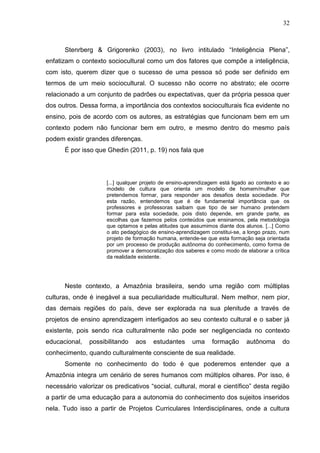 32
Stenrberg & Grigorenko (2003), no livro intitulado “Inteligência Plena”,
enfatizam o contexto sociocultural como um dos fatores que compõe a inteligência,
com isto, querem dizer que o sucesso de uma pessoa só pode ser definido em
termos de um meio sociocultural. O sucesso não ocorre no abstrato; ele ocorre
relacionado a um conjunto de padrões ou expectativas, quer da própria pessoa quer
dos outros. Dessa forma, a importância dos contextos socioculturais fica evidente no
ensino, pois de acordo com os autores, as estratégias que funcionam bem em um
contexto podem não funcionar bem em outro, e mesmo dentro do mesmo país
podem existir grandes diferenças.
É por isso que Ghedin (2011, p. 19) nos fala que
[...] qualquer projeto de ensino-aprendizagem está ligado ao contexto e ao
modelo de cultura que orienta um modelo de homem/mulher que
pretendemos formar, para responder aos desafios desta sociedade. Por
esta razão, entendemos que é de fundamental importância que os
professores e professoras saibam que tipo de ser humano pretendem
formar para esta sociedade, pois disto depende, em grande parte, as
escolhas que fazemos pelos conteúdos que ensinamos, pela metodologia
que optamos e pelas atitudes que assumimos diante dos alunos. [...] Como
o ato pedagógico de ensino-aprendizagem constitui-se, a longo prazo, num
projeto de formação humana, entende-se que esta formação seja orientada
por um processo de produção autônoma do conhecimento, como forma de
promover a democratização dos saberes e como modo de elaborar a crítica
da realidade existente.
Neste contexto, a Amazônia brasileira, sendo uma região com múltiplas
culturas, onde é inegável a sua peculiaridade multicultural. Nem melhor, nem pior,
das demais regiões do país, deve ser explorada na sua plenitude a través de
projetos de ensino aprendizagem interligados ao seu contexto cultural e o saber já
existente, pois sendo rica culturalmente não pode ser negligenciada no contexto
educacional, possibilitando aos estudantes uma formação autônoma do
conhecimento, quando culturalmente consciente de sua realidade.
Somente no conhecimento do todo é que poderemos entender que a
Amazônia integra um cenário de seres humanos com múltiplos olhares. Por isso, é
necessário valorizar os predicativos “social, cultural, moral e científico” desta região
a partir de uma educação para a autonomia do conhecimento dos sujeitos inseridos
nela. Tudo isso a partir de Projetos Curriculares Interdisciplinares, onde a cultura
 