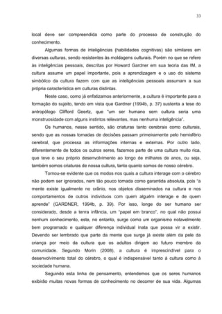 33
local deve ser compreendida como parte do processo de construção do
conhecimento.
Algumas formas de inteligências (habilidades cognitivas) são similares em
diversas culturas, sendo resistentes às moldagens culturais. Porém no que se refere
às inteligências pessoais, descritas por Howard Gardner em sua teoria das IM, a
cultura assume um papel importante, pois a aprendizagem e o uso do sistema
simbólico da cultura fazem com que as inteligências pessoais assumam a sua
própria característica em culturas distintas.
Neste caso, como já enfatizamos anteriormente, a cultura é importante para a
formação do sujeito, tendo em vista que Gardner (1994b, p. 37) sustenta a tese do
antropólogo Clifford Geertz, que “um ser humano sem cultura seria uma
monstruosidade com alguns instintos relevantes, mas nenhuma inteligência”.
Os humanos, nesse sentido, são criaturas tanto cerebrais como culturais,
sendo que as nossas tomadas de decisões passam primeiramente pelo hemisfério
cerebral, que processa as informações internas e externas. Por outro lado,
diferentemente de todos os outros seres, fazemos parte de uma cultura muito rica,
que teve o seu próprio desenvolvimento ao longo de milhares de anos, ou seja,
também somos criaturas de nossa cultura, tanto quanto somos de nosso cérebro.
Tornou-se evidente que os modos nos quais a cultura interage com o cérebro
não podem ser ignorados, nem tão pouco tomada como garantida absoluta, pois “a
mente existe igualmente no crânio, nos objetos disseminados na cultura e nos
comportamentos de outros indivíduos com quem alguém interage e de quem
aprende” (GARDNER, 1994b, p. 39). Por isso, longe do ser humano ser
considerado, desde a tenra infância, um “papel em branco”, no qual não possui
nenhum conhecimento, este, no entanto, surge como um organismo notavelmente
bem programado e qualquer diferença individual inata que possa vir a existir.
Devendo ser lembrado que parte da mente que surge já existe além da pele da
criança por meio da cultura que os adultos dirigem ao futuro membro da
comunidade. Segundo Morin (2008), a cultura é imprescindível para o
desenvolvimento total do cérebro, o qual é indispensável tanto à cultura como à
sociedade humana.
Seguindo esta linha de pensamento, entendemos que os seres humanos
exibirão muitas novas formas de conhecimento no decorrer de sua vida. Algumas
 