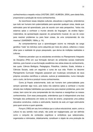 35
conhecimentos e respeito mútuo (VIGTSKI, 2007; ALMEIDA, 2004), para desta feita,
proporcionar a produção de novos conhecimentos.
Ao reconhecer essas relações culturais, educativas e cognitivas, entendemos
que todo ser humano tem potencialidade para aprender qualquer coisa, desde que
estimulado para tal aprendizado, pois de acordo com esta perspectiva, “todos nós
estamos aptos a conhecer o mundo através da linguagem, da analise lógico-
matemática, da apresentação espacial, do pensamento musical, do uso do corpo
para resolver problemas ou para fazer coisas, de uma compreensão de nós
mesmos” (GARDNER, 1994a, p. 14).
Ao compreendermos que a aprendizagem ocorre na interação da carga
genética “inata” do indivíduo como adquirida por meio da cultura, voltamos o nosso
olhar para a realidade do grupo pesquisado, que deriva de múltiplas realidades e
culturas.
Podemos perceber que os estudantes envolvidos no Planejamento Integrado
de Disciplina (PID) em sua formação derivam de ambientes sociais totalmente
distintos, pois tiveram a sua formação acadêmica nas várias áreas do conhecimento,
tais quais: Ciência Biológica, Pedagógica, Filosófica, Literária, Exata, Artística e
Ciências Sociais, cada um seguindo o curso de sua vida. Porém no decorrer
Planejamento Curricular Integrado passaram por mudanças conceituais de seus
próprios conceitos científicos e culturais, outrora já estabelecidos, numa interação
com o outro, de forma a produzir novos conhecimentos.
Como já frisado anteriormente, todo ser humano tem potencialidade para
sempre aprender algo novo, pois todos nós estamos aptos a conhecer o mundo
através das múltiplas habilidades que possuímos para resolver problemas, para criar
coisas, bem como ter uma compreensão de nós mesmos e ressignificar os nossos
conhecimentos. Com esse pressuposto, entendemos que é indispensável uma boa
formação dos professores em todos os níveis de ensino, propiciando uma prática
educativa construtiva, criativa e estimulante, fazendo da aula um lugar estimulante
para quem ensina e quem aprende.
Forquin (1993) em seu livro enfatiza que a cultura educacional, assim, como a
cultura no seu sentido mais amplo, não pode ser negligenciada, por ser definida
como o conjunto de conteúdos cognitivos e simbólicos que selecionados,
organizados e rotinizados, didaticamente, constituem o objeto de uma produção de
 
