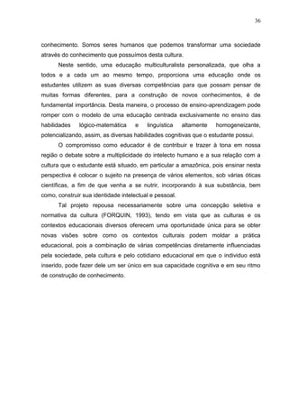 36
conhecimento. Somos seres humanos que podemos transformar uma sociedade
através do conhecimento que possuímos desta cultura.
Neste sentido, uma educação multiculturalista personalizada, que olha a
todos e a cada um ao mesmo tempo, proporciona uma educação onde os
estudantes utilizem as suas diversas competências para que possam pensar de
muitas formas diferentes, para a construção de novos conhecimentos, é de
fundamental importância. Desta maneira, o processo de ensino-aprendizagem pode
romper com o modelo de uma educação centrada exclusivamente no ensino das
habilidades lógico-matemática e linguística altamente homogeneizante,
potencializando, assim, as diversas habilidades cognitivas que o estudante possui.
O compromisso como educador é de contribuir e trazer à tona em nossa
região o debate sobre a multiplicidade do intelecto humano e a sua relação com a
cultura que o estudante está situado, em particular a amazônica, pois ensinar nesta
perspectiva é colocar o sujeito na presença de vários elementos, sob várias óticas
científicas, a fim de que venha a se nutrir, incorporando à sua substância, bem
como, construir sua identidade intelectual e pessoal.
Tal projeto repousa necessariamente sobre uma concepção seletiva e
normativa da cultura (FORQUIN, 1993), tendo em vista que as culturas e os
contextos educacionais diversos oferecem uma oportunidade única para se obter
novas visões sobre como os contextos culturais podem moldar a prática
educacional, pois a combinação de várias competências diretamente influenciadas
pela sociedade, pela cultura e pelo cotidiano educacional em que o individuo está
inserido, pode fazer dele um ser único em sua capacidade cognitiva e em seu ritmo
de construção de conhecimento.
 