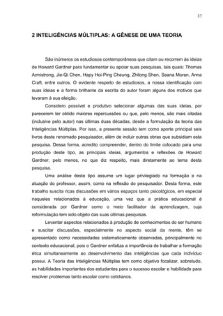 37
2 INTELIGÊNCIAS MÚLTIPLAS: A GÊNESE DE UMA TEORIA
São inúmeros os estudiosos contemporâneos que citam ou recorrem às ideias
de Howard Gardner para fundamentar ou apoiar suas pesquisas, tais quais: Thomas
Armistrong, Jie-Qi Chen, Hapy Hoi-Ping Cheung, Zhilong Shen, Seana Moran, Anna
Craft, entre outros. O evidente respeito de estudiosos, a nossa identificação com
suas ideias e a forma brilhante da escrita do autor foram alguns dos motivos que
levaram à sua eleição.
Considero possível e produtivo selecionar algumas das suas ideias, por
parecerem ter obtido maiores repercussões ou que, pelo menos, são mais citadas
(inclusive pelo autor) nas últimas duas décadas, desde a formulação da teoria das
Inteligências Múltiplas. Por isso, a presente sessão tem como aporte principal seis
livros deste renomado pesquisador, além de incluir outras obras que subsidiam esta
pesquisa. Dessa forma, acredito compreender, dentro do limite colocado para uma
produção deste tipo, as principais ideias, argumentos e reflexões de Howard
Gardner, pelo menos, no que diz respeito, mais diretamente ao tema desta
pesquisa.
Uma análise deste tipo assume um lugar privilegiado na formação e na
atuação do professor, assim, como na reflexão do pesquisador. Desta forma, este
trabalho suscita ricas discussões em vários espaços tanto psicológicos, em especial
naqueles relacionados à educação, uma vez que a prática educacional é
considerada por Gardner como o meio facilitador da aprendizagem, cuja
reformulação tem sido objeto das suas últimas pesquisas.
Levantar aspectos relacionados à produção de conhecimentos do ser humano
e suscitar discussões, especialmente no aspecto social da mente, têm se
apresentado como necessidades sistematicamente observadas, principalmente no
contexto educacional, pois o Gardner enfatiza a importância de trabalhar a formação
ética simultaneamente ao desenvolvimento das inteligências que cada indivíduo
possui. A Teoria das Inteligências Múltiplas tem como objetivo focalizar, sobretudo,
as habilidades importantes dos estudantes para o sucesso escolar e habilidade para
resolver problemas tanto escolar como cotidianos.
 